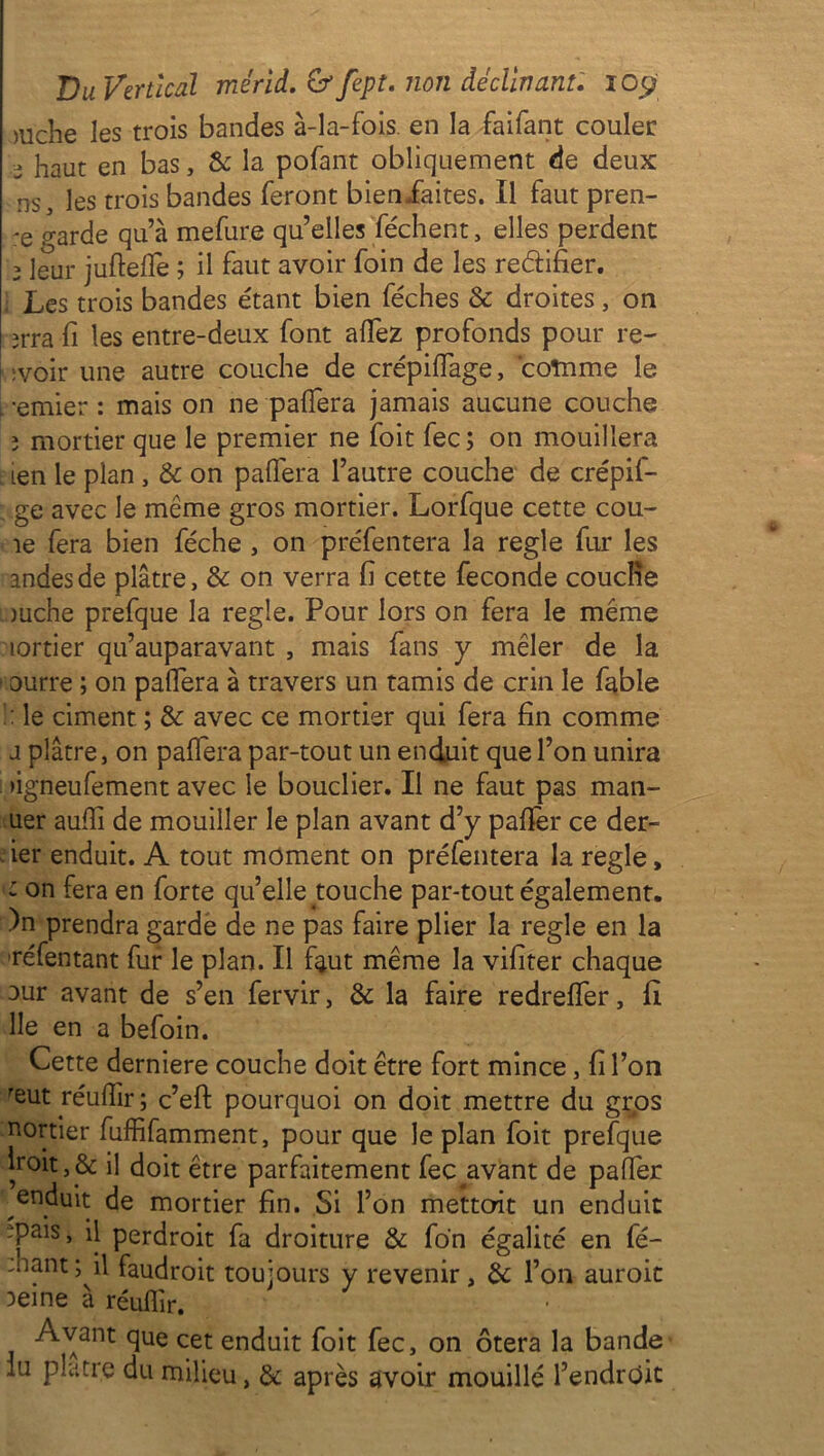 >uche les trois bandes à-la-fois, en la faifant couler 2 liaut en bas, 8c la pofant obliquement de deux ns, les trois bandes feront bieniaites. Il faut pren- ;e garde qu’à mefure qu’elles Pèchent, elles perdent 2 leur juftelfe ; il faut avoir foin de les re&ifier. ; Les trois bandes étant bien féches & droites, on îrra fi les entre-deux font allez profonds pour re- f ;voir une autre couche de crépilfage, comme le .-entier : mais on ne palfera jamais aucune couche î mortier que le premier ne foit fec ; on mouillera ien le plan , & on palfera l’autre couche de crépif- ge avec le même gros mortier. Lorfque cette cou- le fera bien féche , on préfentera la réglé fur les andesde plâtre, 8c on verra li cette fécondé couche mche prefque la réglé. Pour lors on fera le même îortier qu’auparavant , mais fans y mêler de la ourre ; on palfera à travers un tamis de crin le fable !: le ciment ; 8c avec ce mortier qui fera fin comme a plâtre, on palfera par-tout un enduit que l’on unira •igneufement avec le bouclier. Il ne faut pas man- uer aulli de mouiller le plan avant d’y palier ce der- ier enduit. A tout moment on préfentera la réglé, on fera en forte qu’elle touche par-tout également. )n prendra garde de ne pas faire plier la réglé en la réfentant fur le plan. Il faut même la vifiter chaque Dur avant de s’en fervir, 8c la faire redrelfer, fi lie en a befoin. Cette derniere couche doit être fort mince, fi l’on reut réulfir ; c’efl: pourquoi on doit mettre du gros nortier fuffifamment, pour que le plan foit prefque hoit,& il doit être parfaitement fec avant de palier enduit de mortier fin. Si l’on mettent un enduit 'pais, il perdroit fa droiture 8c fon égalité en fé- 'hant; il faudroit toujours y revenir, 8c l’on auroit 3eine à réufiir. Avant que cet enduit foit fec, on ôtera la bande lu plâtre du milieu, 8c après avoir mouillé l’endroit