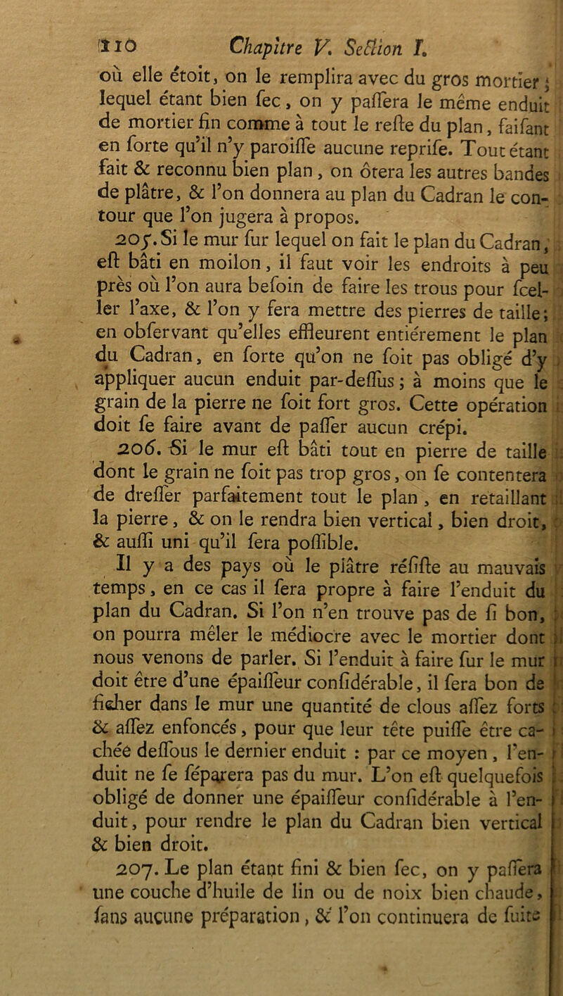 où elle étoit, on le remplira avec du gros mortier ; lequel étant bien fec, on y pafiera le meme enduit ! de mortier fin comme à tout le refie du plan, faifant en forte qu’il n’y paroifie aucune reprife. Tout étant fait & reconnu bien plan, on ôtera les autres bandes de plâtre, & l’on donnera au plan du Cadran le con- tour que l’on jugera à propos. 20y. Si le mur fur lequel on fait le plan du Cadran, eft bâti en moilon, il faut voir les endroits à peu près où l’on aura befoin de faire les trous pour fcel- ler l’axe, & l’on y fera mettre des pierres de taille; en obfervant qu’elles effleurent entièrement le plan du Cadran, en forte qu’on ne foit pas obligé d’y appliquer aucun enduit par-delfus ; à moins que le grain de la pierre ne foit fort gros. Cette opération doit fe faire avant de pafier aucun crépi. 206. 5i le mur eft bâti tout en pierre de taille dont le grain ne foit pas trop gros, on fe contentera de drefler parfaitement tout le plan , en retaillant ; la pierre, & on le rendra bien vertical, bien droit, & aufti uni qu’il fera poffible. Il y a des pays où le piâtre réfifte au mauvais temps, en ce cas il fera propre à faire l’enduit du plan du Cadran. Si l’on n’en trouve pas de fi bon, on pourra mêler le médiocre avec le mortier dont ; nous venons de parler. Si l’enduit à faire fur le mur ï doit être d’une épaifleur confidérable, il fera bon de ficher dans le mur une quantité de clous allez forts : & allez enfoncés, pour que leur tête puifte être ca- ! chée delfous le dernier enduit : par ce moyen , l’en- ; duit ne fe fépatera pas du mur. L’on eft quelquefois : obligé de donner une épailfeur confidérable à l’en- j duit, pour rendre le plan du Cadran bien vertical & bien droit. 207. Le plan étant fini & bien fec, on y palïèra une couche d’huile de lin ou de noix bien chaude, ; fans aucune préparation, l’on continuera de fuite