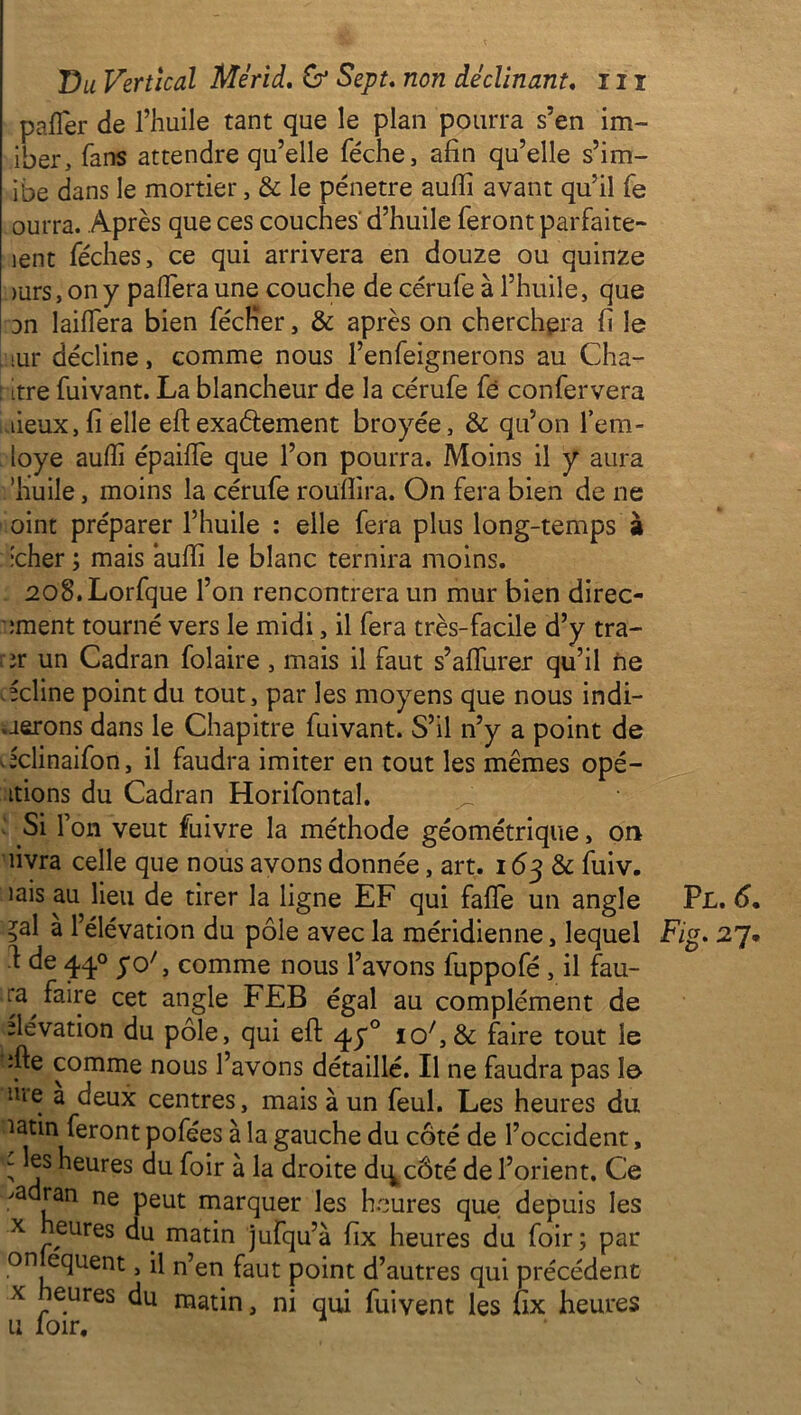 pafler de l’huile tant que le plan pourra s’en im- iter, fans attendre qu’elle féche, afin qu’elle s’im- ibe dans le mortier, 8c le pénétré aufii avant qu’il fe ourra. Après que ces couches' d’huile feront parfaite- îent féches, ce qui arrivera en douze ou quinze >urs, on y pafiera une couche de cérufe à l’huile, que an laiffera bien fécKer, & après on cherchera fi le iur décline, comme nous l’enfeignerons au Cha- : itre fuivant. La blancheur de la cérufe fé confervera lieux,fi elle eftexaéfement broyée, 8c qu’on l’em- loye aufii épaiife que l’on pourra. Moins il y aura ’huile, moins la cérufe rouîïira. On fera bien de ne oint préparer l’huile : elle fera plus long-temps à •cher ; mais aufii le blanc ternira moins. 2o8.Lorfque l’on rencontrera un mur bien direc- ement tourné vers le midi, il fera très-facile d’y tra- er un Cadran folaire, mais il faut s’aflurer qu’il ne -cline point du tout, par les moyens que nous indi- visions dans le Chapitre fuivant. S’il n’y a point de Jclinaifon, il faudra imiter en tout les mêmes opé- rions du Cadran Horifontal. ^ Si l’on veut fuivre la méthode géométrique, on livra celle que nous avons donnée, art. 163 8c fuiv. îais au lieu de tirer la ligne EF qui fafîe un angle Pl. 6 ?al a l’élévation du pôle avec la méridienne, lequel Fig. 27 ^ de 44° 5°' > comme nous l’avons fuppofé , il fau- ra faire cet angle FEB égal au complément de élévation du pôle, qui eft q,y° 10/,& faire tout le ifte comme nous l’avons détaillé. Il ne faudra pas io hie a deux centres, mais à un feul. Les heures du latin feront pofées à la gauche du côté de l’occident, it. Ce is les r. . -J—I * ; par njequent, il n’en faut point d’autres qui précédent x heures du matin, ni qui fuivent les fix heures u loir. ; *js heures du foir a la droite di^côté de l’or >adran ne peut marquer les heures que de x heures du matin iufnn’à fiv hpnrpc Hn f