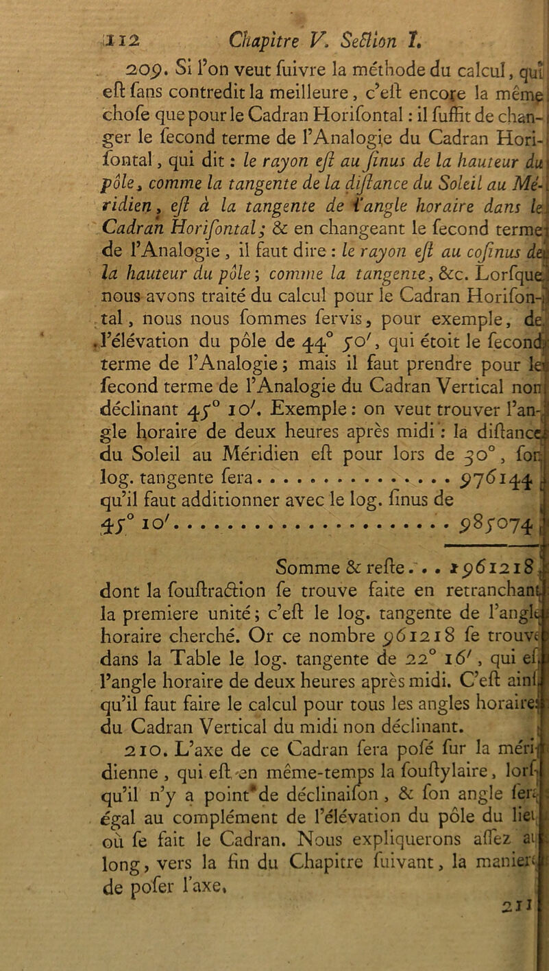 209. Si l’on veut fuivre la méthode du calcul, qui ; eflfans contredit la meilleure, c’eft encore la même! chofe que pour le Cadran Horifontal : il fuffit de chan-1 ger le fécond terme de l’Analogie du Cadran Hori-i fontal, qui dit : le rayon tfi au jinus de la hauteur du\ pôle> comme la tangente de la dijlance du Soleil au Mé- î ridien, efi à la tangente de {'angle horaire dans leï Cadran Horifontal; & en changeant le fécond terme) de l’Analogie , il faut dire : le rayon ejl au cofinus âè\j la hauteur du pôle ; comme la tangente, &c. Lorfquej nous avons traité du calcul pour le Cadran Horifon-jl tal, nous nous fommes fervis, pour exemple, de. .l’élévation du pôle de 440 50', qui étoit le fecondji: terme de l’Analogie ; mais il faut prendre pour leï fécond terme de l’Analogie du Cadran Vertical non déclinant 47° io;. Exemple: on veut trouver l’an-, gle horaire de deux heures après midi: la diflance, du Soleil au Méridien efl pour lors de 30°, for. log. tangente fera 976144 qu’il faut additionner avec le log. linus de 987074 f Somme & refie.'. . 1961218 , dont la fouflradion fe trouve faite en retranchant la première unité ; c’efl le log. tangente de l’angl horaire cherché. Or ce nombre 961218 fe trouve dans la Table le log. tangente de 220 16', qui efj l’angle horaire de deux heures après midi. C’efl aini qu’il faut faire le calcul pour tous les angles horaire du Cadran Vertical du midi non déclinant. 210. L’axe de ce Cadran fera pofé fur la méri dienne , qui efLen même-temps la fouflylaire, lorf qu’il n’y a point* de déclinaifon , & fon angle fert égal au complément de l’élévation du pôle du liei où fe fait le Cadran. Nous expliquerons affez ai; long, vers la fin du Chapitre fuivant, la manien de pofer l’axe,