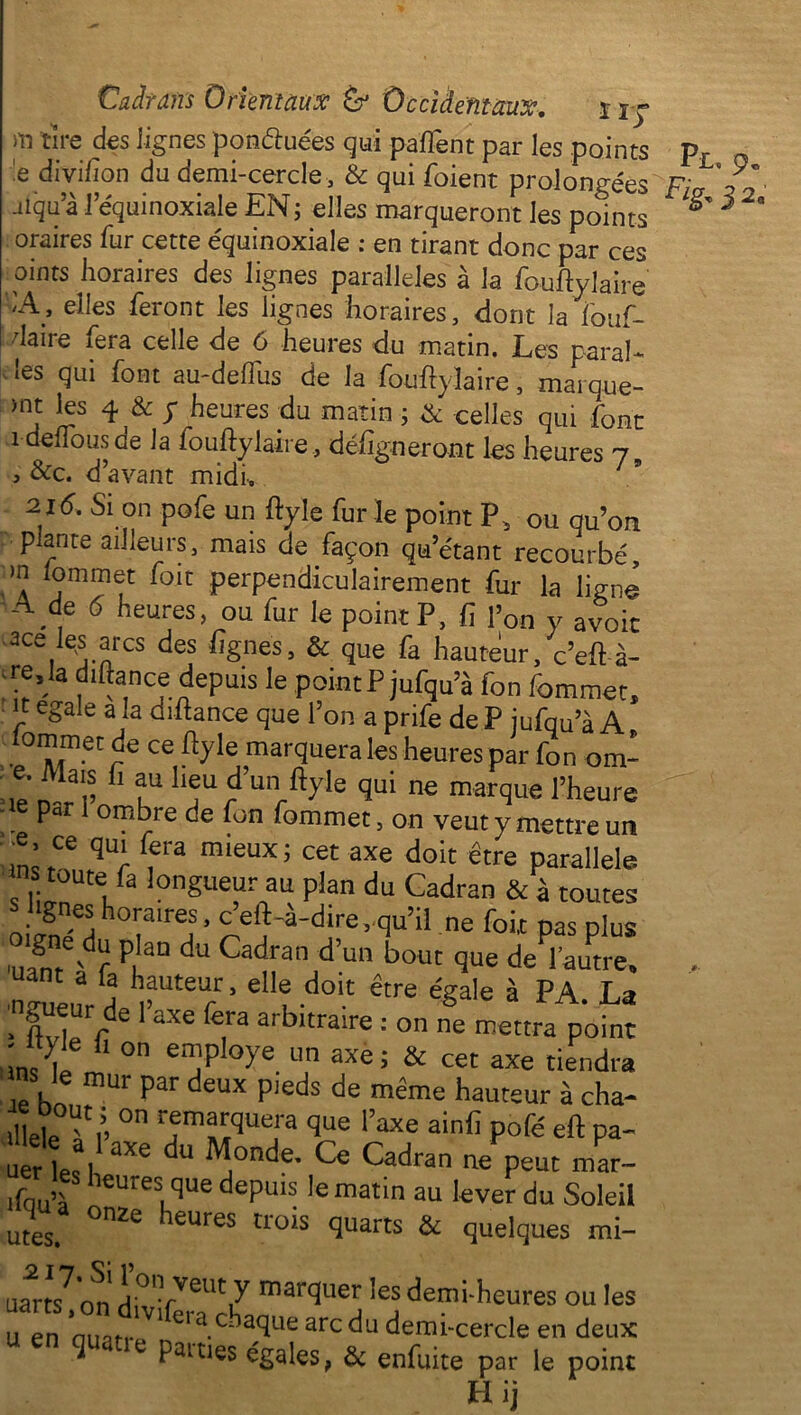 m tire des iignes ponftuées qui pafTent par les points pL 'e divifion du demi-cercle, & qui foient prolongées Fi .uqu a l’équinoxiale EN ; elles marqueront les points ^ 5 2° oraires fur cette équinoxiale : en tirant donc par ces oints horaires des lignes parallèles à la fouftylaire iA, elles feront les iignes horaires, dont la fouf- I daire fera celle de 6 heures du matin. Les parai* les qui font au-deftiis de la -fouftylaire, mai que- )nt les 4 & y heures du matin ; & celles qui font î denousde la fouftylaire , défigneront les heures j9 , &c. d’avant midi, 7 * 2 j6. Si on pofe un ftyle fur le point P, ou qu’on p ante ailleurs, mais de façon qu’étant recourbé, >n lommet foit perpendiculairement fur la ligne A de 6 heures, ou fur le point P, fi l’on y avoir ace les arcs des figues, & que fa hauteur, c’eft à- re, la diftance depuis le point P jufqu’à fou fommet, JF e&aIe a îa Qiftance que l’on a prife de P jufqu’à A lommet de ce ftyle marquera les heures par fon om- • e. Mais fi au lieu d’un ftyle qui ne marque l’heure - e par I ombre de fon fommet, on veut y mettre un Hn’Ce qür , mieUX’ cet axe doit être Parallèle toute fa longueur au plan du Cadran & à toutes ^lignes horaires, c’eft-à-dire,.qu’il ne foit pas plus igné du plan du Cadran d’un bout que de l’autre, , ant a la hauteur, elle doit être égale à PA. La ngueur de l’axe fera arbitraire : on ne mettra point uns^/m1 °n enjp °>'e. un axei & cet axe tiendra s Je mur par deux pieds de même hauteur à cha* üleleTi’ °n ^m^qUe!'a qUe raxe ain{] Pofé eft pa- ner les 1 ^ ^ J°nde’ CC Cadran ne Peut mar îfau’à hCUreS.qUe depU1^,e matm au lever du Soleil utes. °nZe leures tro*s quarts & quelques mi- uarts on HW TVeut/ marquer les demi-heures ou les u en oufltr * 1 Clacba5ue arcdü demi-cercle en deux q * e Paities égales, & enfuite par le point H ij