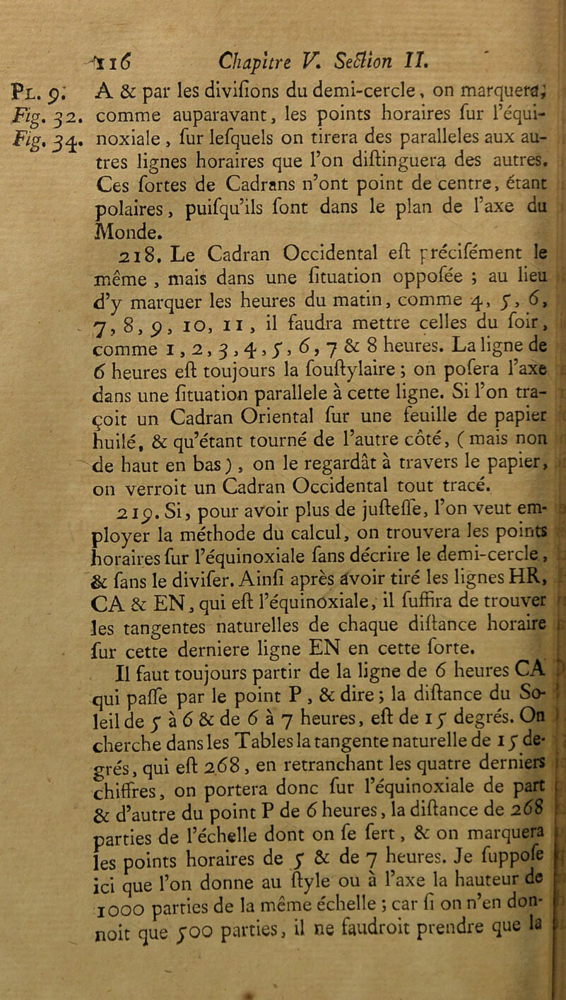 Pl. p.' A & par les divifions du demi-cercle, on marquera; Fig, 32. comme auparavant, les points horaires fur l’équi- Fig, 34. noxiale , fur lefquels on tirera des parallèles aux au- tres lignes horaires que l’on diftinguera des autres. Ces fortes de Cadrans n’ont point de centre, étant polaires, puifqu’ils font dans le plan de l’axe du Monde. 218. Le Cadran Occidental eft précifément le même , mais dans une fituation oppofée ; au lieu d’y marquer les heures du matin, comme 4-, y, 6, 7, 8, p, 10, 11 , il faudra mettre celles du foir, comme 1,2,3,4,5*,6,7^8 heures. La ligne de 6 heures eft toujours la fouftylaire ; on pofera l’axe dans une fituation parallèle à cette ligne. Si l’on tra- çoit un Cadran Oriental fur une feuille de papier huilé, & qu’étant tourné de l’autre côté, ( mais non de haut en bas ), on le regardât à travers le papier, on verroit un Cadran Occidental tout tracé. 21p. Si, pour avoir plus de jufteffe, l’on veut em- ployer la méthode du calcul, on trouvera les points horaires fur l’équinoxiale fans décrire le demi-cercle, & fans le divifer. Ainfî après avoir tiré les lignes HR, CA & EN, qui eft l’équinoxiale, il fuffira de trouver jes tangentes naturelles de chaque diftance horaire fur cette derniere ligne EN en cette forte. Il faut toujours partir de la ligne de 6 heures CA qui paffe par le point P , & dire ; la diftance du So- leil de5*à6&de6à7 heures, eft de 15* degrés. On cherche dans les Tables la tangente naturelle de 15* de- grés, qui eft 268 , en retranchant les quatre derniers chiffres, on portera donc fur l’équinoxiale de part & d’autre du point P de 6 heures, la diftance de 268 parties de l’échelle dont on fe fert, & on marquera les points horaires de $ & de 7 heures. Je fuppofe ici que l’on donne au ftyle ou à l’axe la hauteur de 1000 parties de la meme echelle ; car fi on n en don- noit que 5*00 parties, il ne faudroit prendre que la b