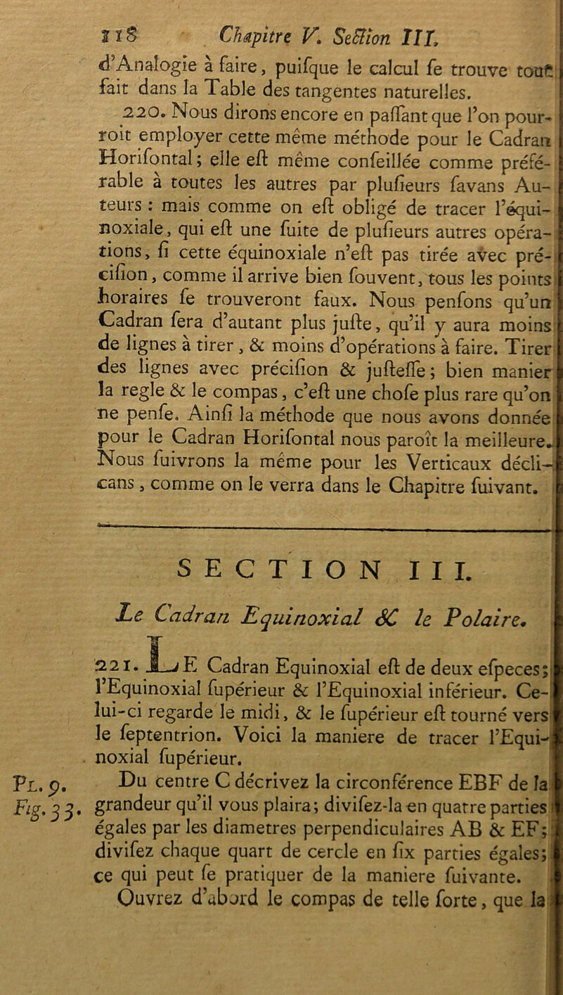 d’Analogie a faire, puifque le calcul fe trouve tou£ fait dans la Table des tangentes naturelles. 220. Nous dirons encore en pafïantque l’on pour- voit employer cette même méthode pour le Cadran Horifontal ; elle effc même confeillée comme préfé- rable a toutes les autres par plufieurs favans Au- teurs : mais comme on eft obligé de tracer l’equi- noxiale, qui eft une fuite de plufieurs autres opéra- tions, fi cette équinoxiale n’eft pas tirée avec pré- cifion, comme il arrive bien fouvent, tous les points horaires fe trouveront faux. Nous penfons qu’un Cadran fera d’autant plus jufte, qu’il y aura moins de lignes a tirer , & moins d’opérations à faire. Tirer des lignes avec précifion & jufteife ; bien manier la réglé & le compas, c’eft une chofe plus rare qu’on ne penfe. Ainfi la méthode que nous avons donnée pour le Cadran Horifontal nous paroît la meilleure. Nous fuivrons la même pour les Verticaux déclin cans, comme on le verra dans le Chapitre fuivant. SECTION III. Le Cadran Equinoxial SC le Polaire. 221. An T Cadran Equinoxial eft de deux efpeces; l’Equinoxial fupérieur & l’Equinoxial inférieur. Ce- lui-ci regarde le midi, & le fupérieur eft tourné vers le feptentrion. Voici la maniéré de tracer l’Equi- noxial fupérieur. Tl. p. I^u centre C décrivez la circonférence EBF de la Fig. g 3. grandeur qu’il vous plaira; divifez-la en quatre parties : égales par les diamètres perpendiculaires AB & EF ; i divifez chaque quart de cercle en fix parties égales;' ce qui peut fe pratiquer de la maniéré fuivante. Ouvrez d’abord le compas de telle forte, que la 3
