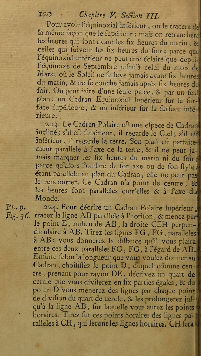 Pour avoir 1 équinoxial inférieur , on le tracera dd la même façon que le fupérieur ; mais on retranchera les heures qui font avant les fix heures du matin , & celles qui. fuivent les fix heures du foir ; parce que 1 équinoxial inférieur ne peut être éclairé que depuh 3 équinoxe de Septembre jufquà celui du mois de ivlars, où le Soleil ne fe leve jamais avant hx heured du matin, & ne fe couche jamais après fix heures du foir. On peut faire d’une feule piece, & par un feu! p’an , un Cadran Equinoxial fupérieur fur la fur-l face fupérieure, & un inférieur fur la furface infé-1 rieure. , 223. Le Cadran Polaire eft une efpece de Cadrai? incliné; s’il eft fupérieur, il regarde le Ciel ; s’il eft inférieur, il regarde la terre. Son plan eft parfaite-^ ment parallèle à l’axe de la terre, & il ne peut ja- mais marquer les fix heures du matin ni du foiH parce qu’alors l’ombre de fon axe ou de fon ftyle S étant parallèle au plan du Cadran, elle ne peut pas# 3e rencontrer. Ce Cadran n’a point de centre , &I les heures font parallèles entr’elles & à l’axe dd Monde. Fl. p. 224. Pour décrire un Cadran Polaire fupérieur, Fig* 36. tracez la ligne AB parallèle à l’horifon, & menez par! Je point E, milieu de AB, la droite CEH perpen- diculaire a AB. Tirez les lignes FG , FG, parallèles* à AB; vous donnerez la diftance qu’il vous plairai entre ces deux parallèles FG, FG, à l’égard de AB, Enfuite félon la longueur que vous voulez donner au Cadran , choififlez le point D, duquel comme cen-: tre, prenant pour rayon DE, décrivez un quart de cercle que vous diviferez en fix parties égales, & du point D vous mènerez des lignes par chaque point i de divifton du quart de cercle, & les prolongerez juf- \ qu’à la ligne AB, fur laquelle vous aurez les points1 horaires. Tirez fur ces points horaires des lignes pa- 3 ralleles à CFI, qui feront le? lignes horaires. CH fera fi