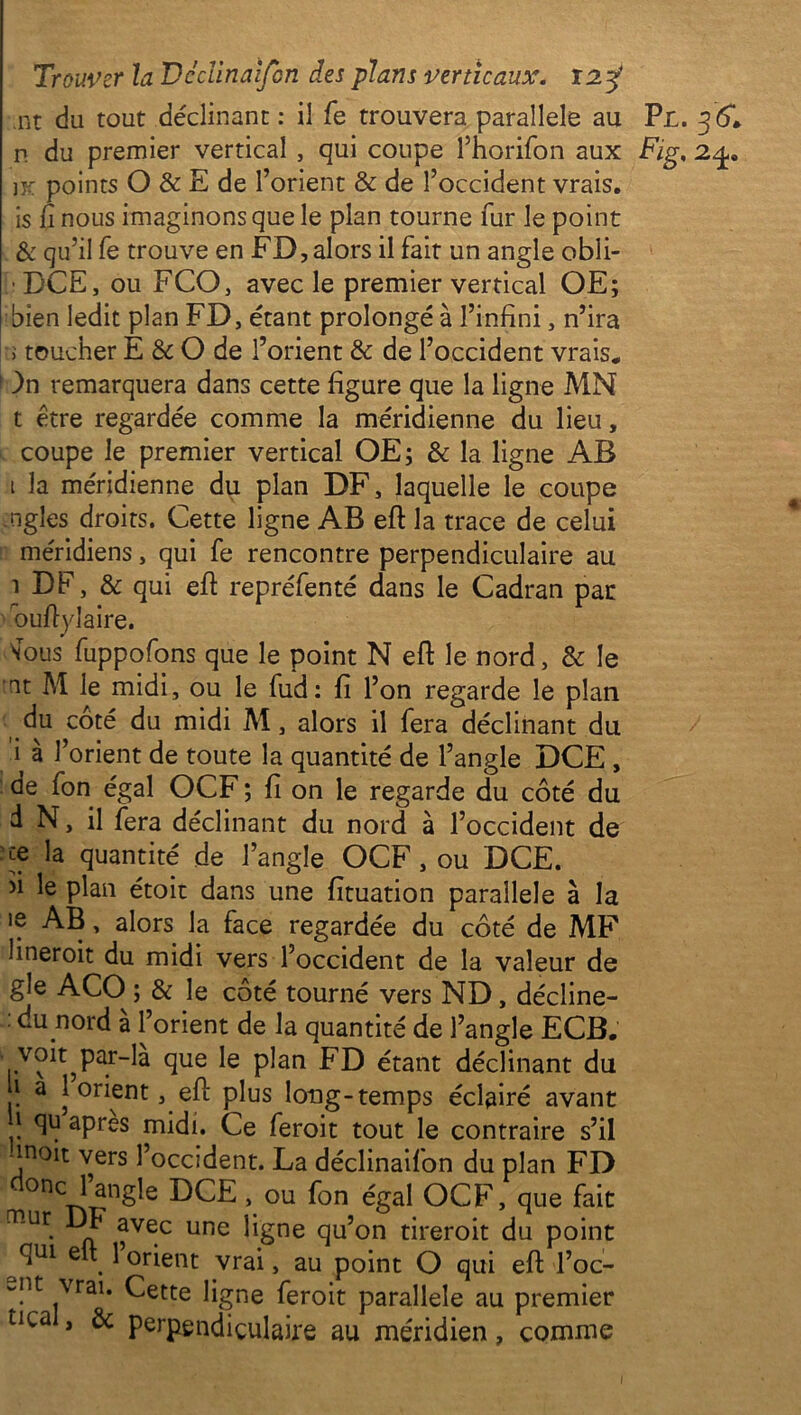 nt du tout déclinant : il fe trouvera parallèle au n du premier vertical , qui coupe l’horifon aux jx points O & E de l’orient & de l’occident vrais, is fi nous imaginons que le plan tourne fur le point & qu’il fe trouve en FD, alors il fait un angle obli- [: DCE, ou FCO, avec le premier vertical OE; bien ledit plan FD, étant prolongé à l’infini, n’ira >• toucher E & O de l’orient & de l’occident vrais. ! )n remarquera dans cette figure que la ligne MN t être regardée comme la méridienne du lieu, coupe le premier vertical OE; & la ligne AB t la méridienne du plan DF, laquelle le coupe ngles droits. Cette ligne AB eft la trace de celui méridiens, qui fe rencontre perpendiculaire au 1 DF, & qui eft repréfenté dans le Cadran par ouftylaire. \Tous fuppofons que le point N eft le nord, & le •ut M le midi, ou le fud : fi l’on regarde le plan du côté du midi M, alors il fera déclinant du i à l’orient de toute la quantité de l’angle DCE , de fon égal OCF ; fi on le regarde du côté du d N, il fera déclinant du nord à l’occident de ce la quantité de l’angle OCF, ou DCE. >i le plan étoit dans une fituation parallèle à la 'f AB, alors la face regardée du côté de MF 1 ineroit du midi vers l’occident de la valeur de gle ACO ; & le côté tourné vers ND, décline- . du nord a l’orient de la quantité de l’angle ECB. voit^par-la que le plan FD étant déclinant du i a 1 orient, efi: plus long-temps éclairé avant .î aPres midi. Ce feroit tout le contraire s’il -inoit vers l’occident. La déclinaifon du plan FD d0qCn^ngle DCE \ou fon éSaI OCF’ fiue fait mur DF avec une ligne qu’on tireroit du point ^qui elt 1 orient vrai, au point O qui efi l’oc- -nt vrai. Cette ligne feroit parallèle au premier tica , & perpendiculaire au méridien, comme Pu . Fig, 2£.