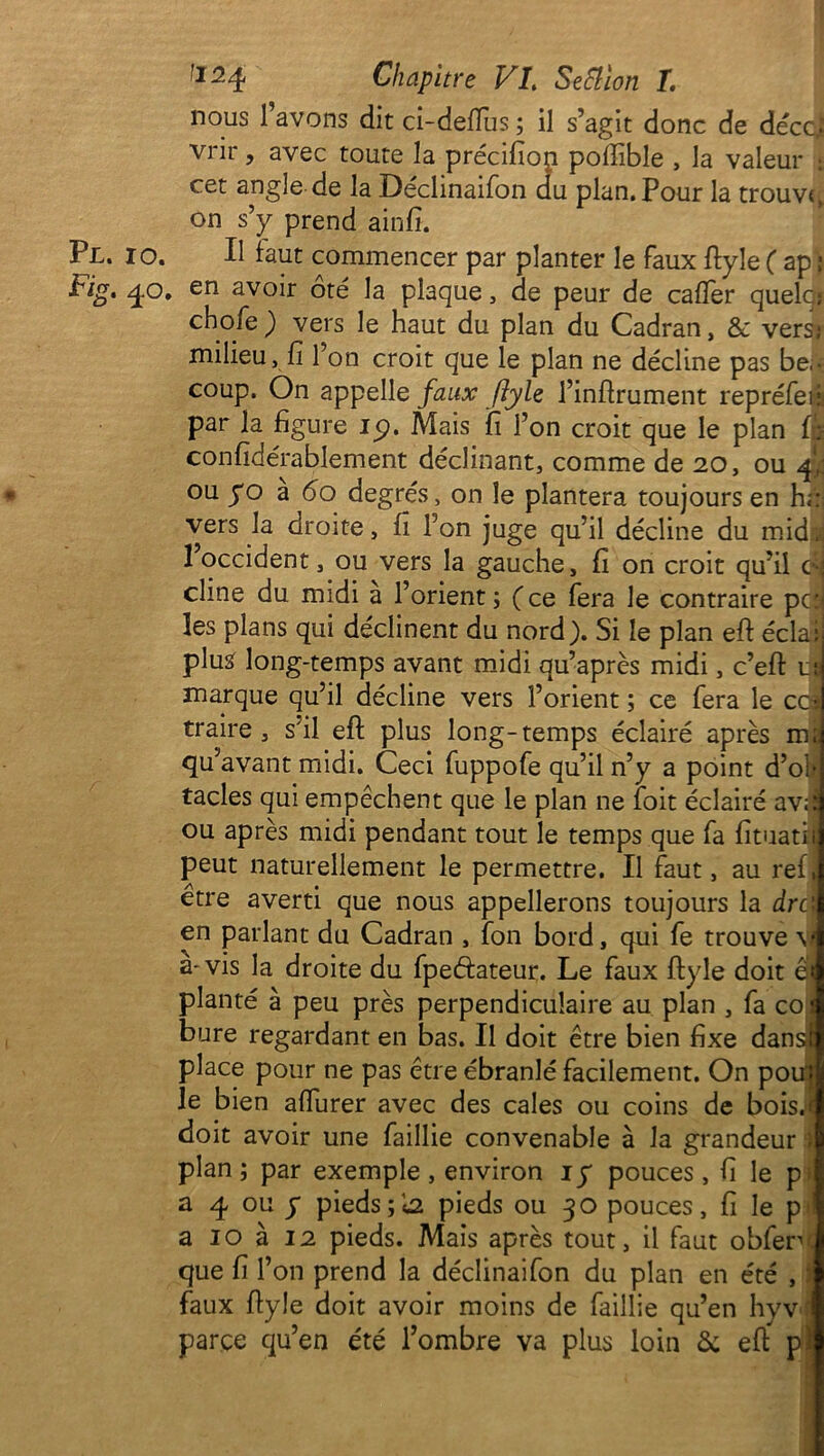 nous l’avons dit ci-deffus ; il s’agit donc de décc] vrir, avec toute la précifiop pofiible , la valeur : cet angle de la Déclinaifon du plan. Pour la trouva on s’y prend ainfi. Pl. io. Il faut commencer par planter le faux ftyle ( ap ; Vig. q.o. en avoir oté la plaque , de peur de cafTer quelcj choie ; vers le haut du plan du Cadran, & vers} milieu, fi l’on croit que le plan ne décime pas be • coup. On appelle faux ftylz l’inftrument repréfeia par la figure 19. Mais ifi l’on croit que le plan f: confidérablement déclinant, comme de 20, ou f ou yo a 6o degrés, on le plantera toujours en h;: vers la droite, fi l’on juge qu’il décline du mid. 1 occident, ou vers la gauche, fi on croit qu’il es cime du midi a l’orient; (ce fera le contraire pc: les plans qui déclinent du nord). Si le plan eft éclaij plus long-temps avant midi qu’après midi, c’efi: uj marque qu’il décline vers l’orient ; ce fera le cca traire, s’il efl plus long-temps éclairé après m; qu’avant midi. Ceci fuppofe qu’il n’y a point d’ol- tacles qui empêchent que le plan ne foit éclairé av;i ou après midi pendant tout le temps que fa fituatit peut naturellement le permettre. Il faut, au ref, être averti que nous appellerons toujours la dre en parlant du Cadran , Ion bord, qui le trouve v a-vis la droite du fpeftateur. Le faux ftyle doit et planté à peu près perpendiculaire au plan , fa co 1 bure regardant en bas. Il doit être bien fixe dansr place pour ne pas être ébranlé facilement. On pom le bien alfurer avec des cales ou coins de bois.c doit avoir une faillie convenable à la grandeur ; plan ; par exemple , environ iy pouces, fi le p; a 4 ou y piedspieds ou 30 pouces, fi le p a 10 à 12 pieds. Mais après tout, il faut obferv que fi l’on prend la déclinaifon du plan en été , faux flyle doit avoir moins de faillie qu’en hyv parce qu’en été l’ombre va plus loin & eft pj