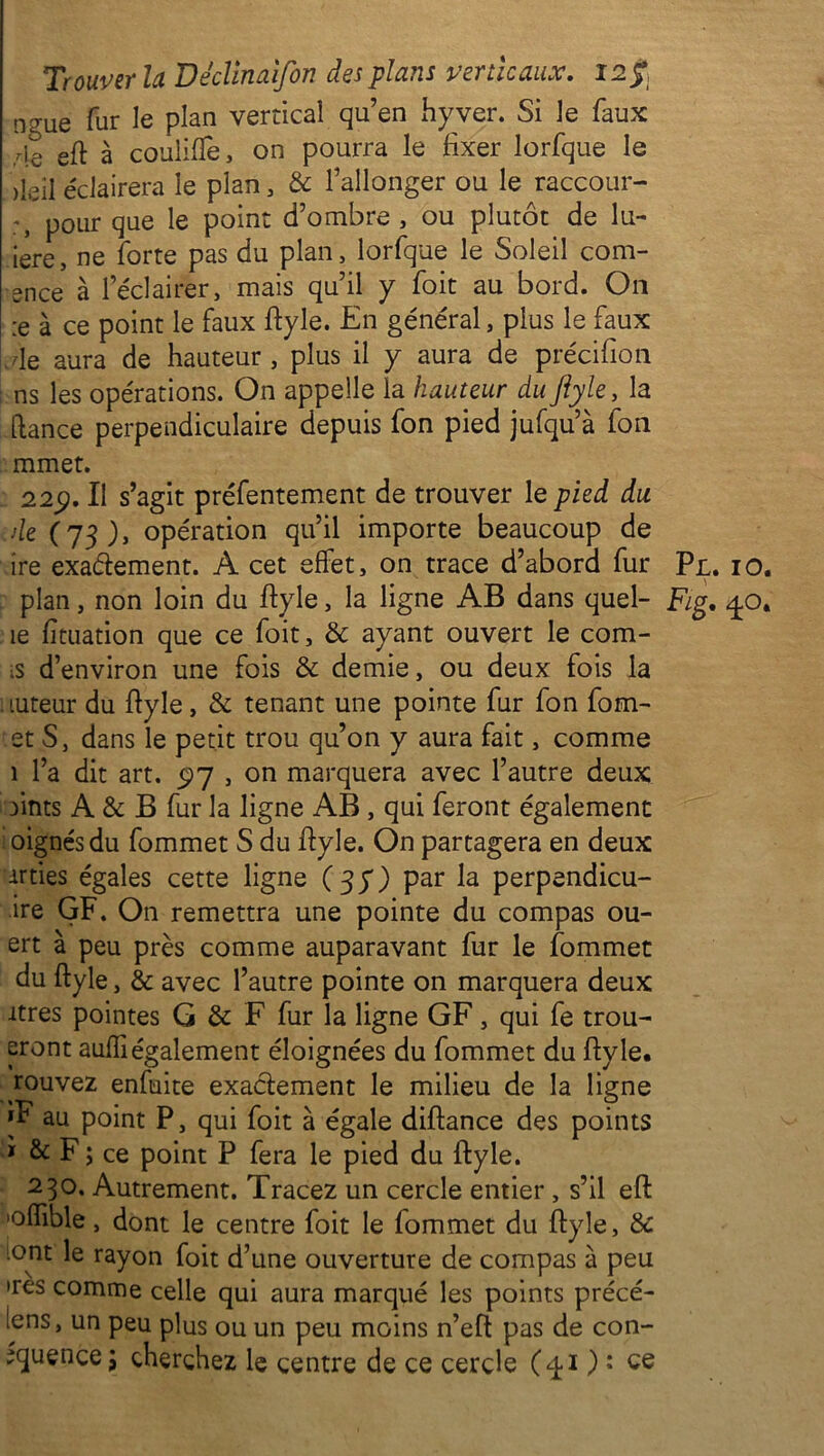 ngUe fur le plan vertical qu’en hyver. Si le faux r\Q eft à couliflè, on pourra le fixer lorfque le )leil éclairera le plan, & l’allonger ou le raccour- pour que le point d’ombre , ou plutôt de lu- iere, ne forte pas du plan, lorfque le Soleil com- *nce à l’éclairer, mais qu’il y fait au bord. On :e à ce point le faux ftyle. En général, plus le faux de aura de hauteur, plus il y aura de précifion ns les opérations. On appelle la hauteur du ftyle, la [lance perpendiculaire depuis fon pied jufqu’à fon mmet. 22p. Il s’agit préfentement de trouver le pied du. de (73), opération qu’il importe beaucoup de ire exactement. A cet effet, on trace d’abord fur Pl. 10. plan, non loin du ftyle, la ligne AB dans quel- Fig. 40. îe fïtuation que ce foit, & ayant ouvert le com- s d’environ une fois & demie, ou deux fois la tuteur du ftyle, & tenant une pointe fur fon fom- et S, dans le petit trou qu’on y aura fait, comme 1 l’a dit art. 5)7 , on marquera avec l’autre deux fimts A & B fur la ligne AB, qui feront également oignes du fommet S du ftyle. On partagera en deux irties égales cette ligne (37) par la perpendicu- ire GF. On remettra une pointe du compas ou- ert à peu près comme auparavant fur le fommet du ftyle, & avec l’autre pointe on marquera deux îtres pointes G & F fur la ligne GF, qui fe trou- eront aufll également éloignées du fommet du ftyle. rouvez enfuite exactement le milieu de la ligne *F au point P, qui foit à égale diftance des points * & F ; ce point P fera le pied du ftyle. 230. Autrement. Tracez un cercle entier , s’il eft 'oflible, dont le centre foit le fommet du ftyle, & iont le rayon foit d’une ouverture de compas à peu >res comme celle qui aura marqué les points précé- lens, un peu plus ou un peu moins n’eft pas de con- ^quence; cherchez le centre de ce cercle (4.1 ) : ce