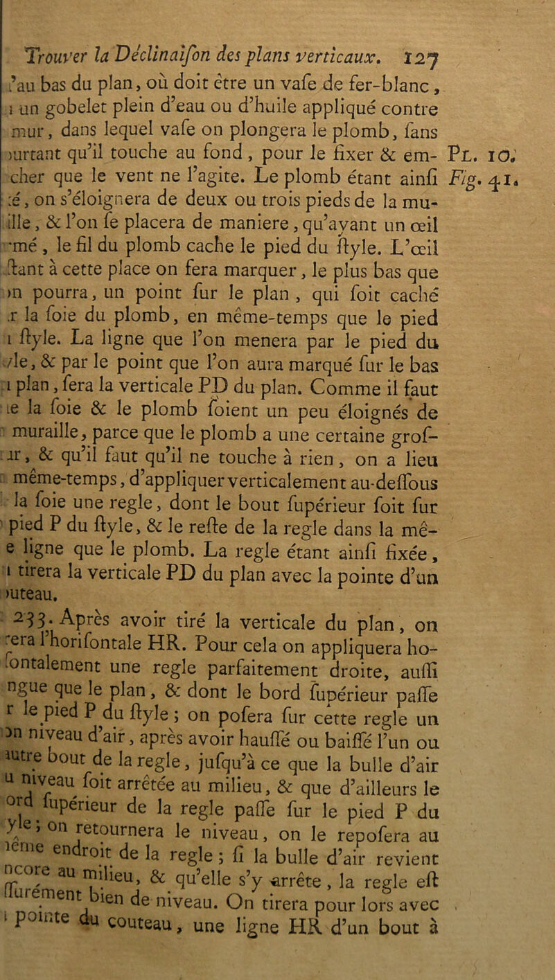 ’au bas du plan, où doit être un vafe de fer-blanc, i un gobelet plein d’eau ou d’huile appliqué contre mur, dans lequel vafe on plongera le plomb, fans mrtant qu’il touche au fond , pour le fixer & em- Pl. io; cher que le vent ne l’agite. Le plomb étant ainfi Fig. /pi* ;é, on s’éloignera de deux ou trois pieds de la mu- tile , & l’on fe placera de maniéré, qu’ayant un œil •mé , le fil du plomb cache le pied du fiyle. L’œil fiant à cette place on fera marquer, le plus bas que >n pourra, un point fur le plan , qui foit caché .r la foie du plomb, en même-temps que le pied i fiyle. La ligne que l’on mènera par le pied du ./le, & par le point que l’on aura marqué fur le bas i plan, fera la verticale PD du plan. Comme il faut •e la foie & le plomb foient un peu éloignés de muraille, parce que le plomb a une certaine grof- ir, & qu il faut qu’il ne touche à rien, on a lieu même-temps, d’appliquer verticalement au-defious la foie une réglé, dont le bout fupérieur foit fur pied P du fiyle, de le refie de la réglé dans la mê- e ligne que le plomb. La réglé étant ainfi fixée, i tirera la verticale PD du plan avec la pointe d’un >uteau. 233‘ Apres avoir tiré la verticale du plan, on rera 1 horifontale HR. Pour cela on appliquera ho- ^ontalement une réglé parfaitement droite, aufiî ngue que le plan, & dont le bord fupérieur palfe r e pied P du fiyle ; on pofera fur cette réglé un >n niveau d’air, après avoir haufie ou baifîe l’un ou iutre oout de la réglé, jufqu’à ce que la bulle d’air U niveau foit arrêtée au milieu, & que d’ailleurs le ota lupérieur de la réglé palTe fur le pied P du y e » on retournera le niveau, on le repofera au e ne en de L tegle ; fi la bulle d’air revient ncoœ au milieu, & qu’elle s’y arrête , la réglé eft urernent ien de niveau. On tirera pour lors avec 1 p01iUe du couteau, une ligne HR d’un bout à