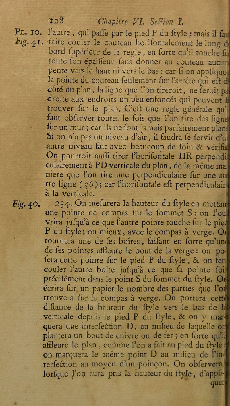 Pl. io. l’autre , qui pafTe par le pied P du ftyle : mais il fan Fig.^i, faire couler le couteau horifontalement le long à bord fupérieur de la réglé , en forte qu’il touche fu toute fon épaiffeur fans donner au couteau aucun pente vers le haut ni vers le bas : car fi on appliquo. la pointe du couteau feulement fur l’arrête qui eft ci côté du plan, la ligne que l’on tireroit, ne ferait pa droite aux endroits un peu enfoncés qui peuvent È trouver fur le plan, C’eft une réglé générale qu’ faut obferver toutes le fois que l’on tire des ligne fur un mur ; car ils ne font jamais parfaitement plan; Si on n’a pas un niveau d’air, il faudra fe fervir d’u: autre niveau fait avec beaucoup de foin & vérifie On pourroit aufii tirer l’horifontale HR perpendil culairementà PD verticale du plan , de la même ma niere que l’on tire une perpendiculaire fur une au tre ligne ( 36) ; car l’horifontale eft perpendiculairi à la verticale. Fig. 40. 234. On mefurera la hauteur du ftyle en mettafi une pointe de compas fur le fommet S : on l’ou; vrira jufqu’à ce que l’autre pointe touche fur le piec P du ftyle; ou mieux, avec le compas à verge. Or tournera une de fes boîtes, faifant en forte qu’un*' de fes pointes affleure le bout de la verge : on po- fera cette pointe fur le pied P du ftyle , & on fer. couler l’autre boîte jufqu’à ce que fa pointe foi' précifément dans le point S du fommet du ftyle. Ot écrira fur un papier le nombre des parties que l’ori trouvera fur le compas à verge. On portera cette diftance de la hauteur du ftyle vers le bas de la verticale depuis le pied P du ftyle, & on y mar-‘ quera une interfeâion D, au milieu de laquelle or plantera un bout de cuivre ou de fer ; en forte qu’i. affleure le plan , comme l’on a fait au pied du ftyle on marquera le même point D au milieu ce l’in- terfedtion au moyen d’un poinçon. On obfervera: lorfque fon aura pris la hauteur du ftyle, d’appli* quet