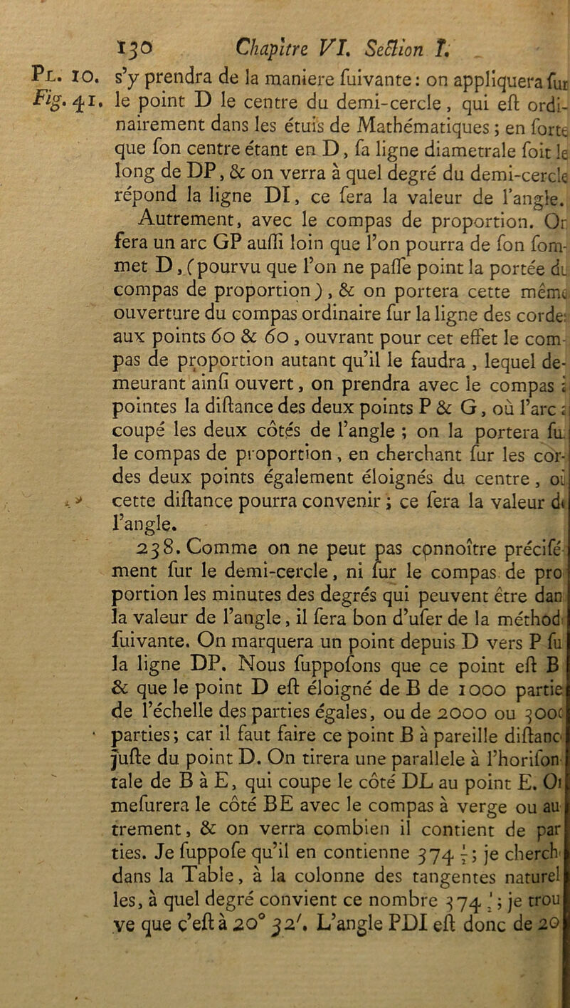 Pl. io. s’y prendra de la maniéré fuivante : on appliquera fur Fig. 41, le point D le centre du demi-cercle, qui eft ordi- nairement dans les étuis de Mathématiques ; en forte que fon centre étant en D, fa ligne diamétrale foit le long de DP, & on verra à quel degré du demi-cercle répond la ligne DI, ce fera la valeur de l’angle. Autrement, avec le compas de proportion. Or fera un arc GP auftî loin que l’on pourra de fon fom- met D, (pourvu que l’on ne pafie point la portée du compas de proportion), 3c on portera cette menu ouverture du compas ordinaire fur la ligne des corde aux points 60 3c 60 , ouvrant pour cet effet le com- pas de proportion autant qu’il le faudra , lequel de- meurant ainfi ouvert, on prendra avec le compas i pointes la diftance des deux points P & G, où l’arc 2I coupé les deux côtés de l’angle ; on la portera fu- ie compas de proportion , en cherchant fur les cor- des deux points également éloignés du centre, oi x » cette diftance pourra convenir ; ce fera la valeur d< l’angle. 238. Comme on ne peut pas cpnnoître précifé ment fur le demi-cercle, ni fur le compas de pro portion les minutes des degrés qui peuvent être dan la valeur de l’angle, il fera bon d’ufer de la méthod fuivante. On marquera un point depuis D vers P fu la ligne DP. Nous fuppofons que ce point eft B 3c que le point D eft éloigné de B de 1000 partie de l’échelle des parties égales, ou de 2000 ou 300c • parties; car il faut faire ce point B à pareille diftano jufte du point D. On tirera une parallèle à l’horifon taie de B à E, qui coupe le côté DL au point E. Oi mefurera le côté BE avec le compas à verge ou au trement, 3c on verra combien il contient de par ties. Je fuppofe qu’il en contienne 374 7; je cherch dans la Table, à la colonne des tangentes nature! les, à quel degré convient ce nombre 374 ; je trou ve que c’eftà 20° 32'. L’angle PDI eft donc de 20