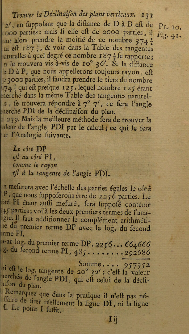 2', en fuppofant que la diftance de D à B eil de pr> IQ 000 parties: mais fi elle efi de 2000 parties, il pl(y . x * aut alors prendre la moitié de ce nombre 374A * ai eft 187 & voir dans la Table des tangentes aturelles à quel degré ce nombre s 87 ^ fe rapporte ; a le trouvera vis à-vis de io° 3 (S7. Si la diftance 2 D à P, que nous appellerons toujours rayon, eft 23000 parties, il faudra prendre le tiers du nombre 74 \ qui eft prefque 127, lequel nombre 123* étant îerché dans la même Table des tangentes naturel- s, le trouvera répondre à 70 7', ce fera l’angle îerché PDI de la déclinaifon du plan. 23p. Mais la meilleure méthode fera de trouver la ileur de l’angle PDI par le calcul ; ce qui fe fera ir l’Analogie fuivante. Le côté DP eft au côté PI, ■ comme le rayon eft à la tangente de Vangle PDI. n mefurera avec l’échelle des parties égales le côte P3 que nous fuppoferons être de 2256 parties. Le >té PI étant aufli mefuré, fera fuppofé contenir ’hf parties; voilà les deux premiers termes de fana- faut additionner le complément arithméti- ie premier terme DP avec le log. du fécond rme PI. i-ar-log. du premier terme DP, 22 56... 664666 g- du fécond terme PI, 48$ 292686 . Somme.... 957392 e log. tangente de 20 32' ; c’eft la valeur lerchee de l’angle PDI, qui eft celui de la décli- mon du plan. Remarquez que dans la pratique il n’eft pas né- aue e tirer réellement la ligne DI, ni la ligne *• -Le point I fuffit. Uj