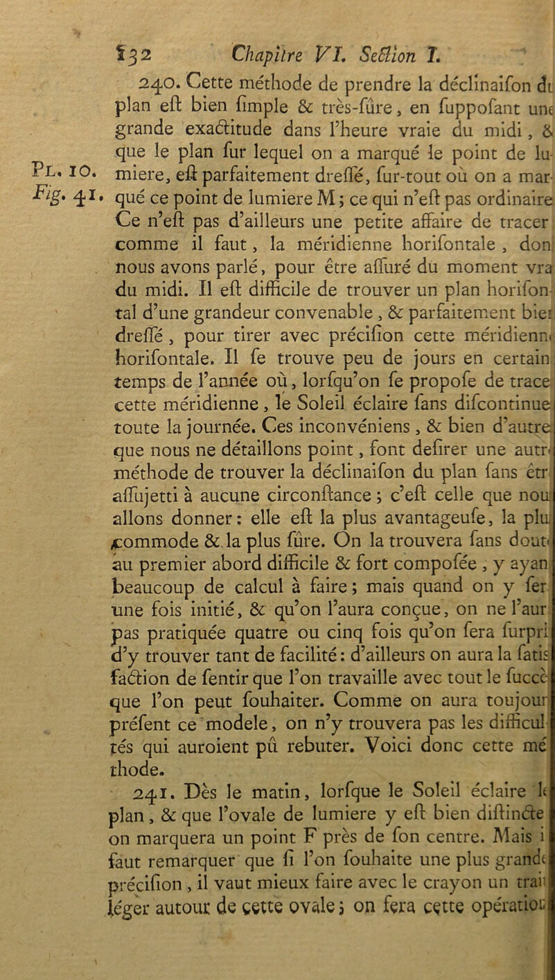 240. Cette méthode de prendre la déclinaifon dt plan eft bien (impie 8c très-fure, en fuppofant une grande exaditude dans l’heure vraie du midi, & que le plan fur lequel on a marqué le point de lu Pl. 10. miere, eft parfaitement dreffé, fur-tout où on a mar Fig. 41* qué ce point de lumière M ; ce qui n’eft pas ordinaire Ce n’eft pas d’ailleurs une petite affaire de tracer comme il faut, la méridienne horifontale , don nous avons parlé, pour être affuré du moment vra du midi. Il eft difficile de trouver un plan horifon tal d’une grandeur convenable , & parfaitement biet dreffé, pour tirer avec précifion cette méridiens horifontale. Il fe trouve peu de jours en certain temps de Tannée où, lorfqu’on fe propofe de trace cette méridienne, le Soleil éclaire fans difcontinue toute la journée. Ces inconvéniens , & bien d’autre que nous ne détaillons point, font defirer une autr< méthode de trouver la déclinaifon du plan fans étr affujetti à aucune circonftance ; c’eft celle que nom allons donner : elle eft la plus avantageufe, la plu; commode & la plus fure. On la trouvera fans dont* au premier abord difficile 8c fort compofée , y ayan beaucoup de calcul à faire ; mais quand on y fer une fois initié, 8c qu’on l’aura conçue, on ne l’aur pas pratiquée quatre ou cinq fois qu’on fera furpri d’y trouver tant de facilité : d’ailleurs on aura la fatis fadion de fentir que Ton travaille avec tout le fuccc que Ton peut fouhaiter. Comme on aura toujour préfent ce modèle, on n’y trouvera pas les difficul tés qui auroient pu rebuter. Voici donc cette mé thode. 241. Dès le matin, lorfque le Soleil éclaire h plan, 8c que l’ovale de lumière y eft bien diftinde on marquera un point F près de fon centre. Mais i faut remarquer que fi Ton fouhaite une plus grand précifion , il vaut mieux faire avec le crayon un traii léger autour de cette ovale ; on fera cette opération