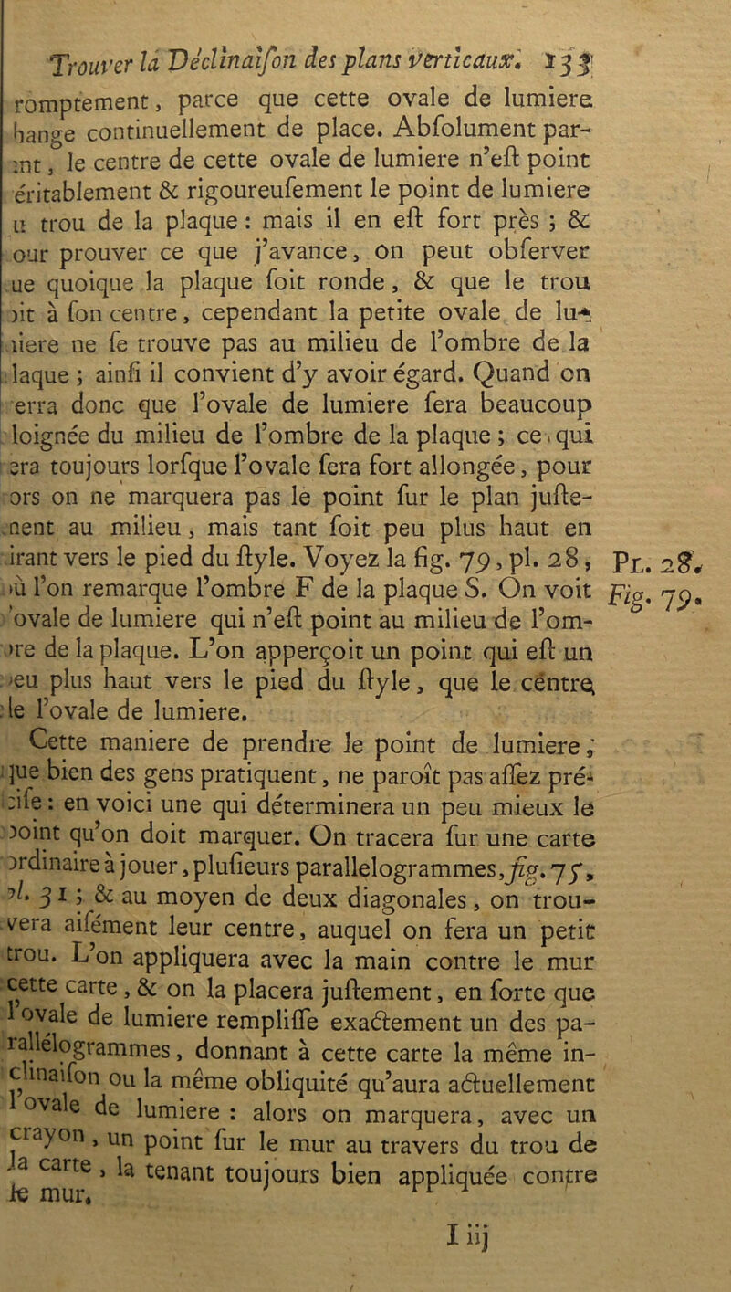 romptement, parce que cette ovale de lumière bange continuellement de place. Abfolument par- :nt 3 le centre de cette ovale de lumière n’eft point entablement & rigoureufement le point de lumière u trou de la plaque : mais il en eft fort près ; & our prouver ce que j’avance, 011 peut obferver ue quoique la plaque foit ronde, & que le trou )it à fon centre, cependant la petite ovale de lu* îiere ne fe trouve pas au milieu de l’ombre de la laque ; ainfi il convient d’y avoir égard. Quand en erra donc que l’ovale de lumière fera beaucoup loignée du milieu de l’ombre de la plaque ; ce • qui era toujours lorfque l’ovale fera fort allongée, pour ors on ne marquera pas le point fur le plan juge- ment au milieu, mais tant foit peu plus haut en irant vers le pied du ftyle. Voyez la fig. 79, pl. 28, p£, og, »ù l’on remarque l’ombre F de la plaque S. On voit pig, jy, ovale de lumière qui n’eft point au milieu de l’om- >re de la plaque. L’on apperçoit un point qui eF un eu plus haut vers le pied du ftyle, que le centre^ le l’ovale de lumière. Cette maniéré de prendre Je point de lumière, ]ue bien des gens pratiquent, ne paroît pas allez pré^ :ile : en voici une qui déterminera un peu mieux le 3oint qu’on doit marquer. On tracera fur une carte ordinaire à jouer, plulieurs parallélogrammes,Jlg. 77, 315 & au moyen de deux diagonales, on trou- vera ailément leur centre, auquel on fera un petit trou. L’on appliquera avec la main contre le mur cette carte, & on la placera juftement, en forte que ovale de lumière remplilfe exactement un des pa- rallélogrammes , donnant à cette carte la même in- c inaifon ou la même obliquité qu’aura actuellement ova e de lumière: alors on marquera, avec un crayon , un point fur le mur au travers du trou de