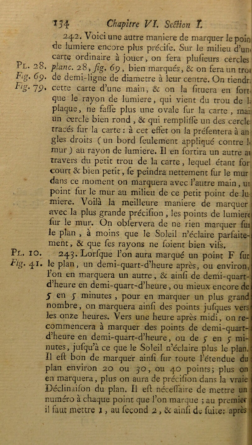 242. Voici une autre maniéré de marquer le poin de lumière encore plus précife. Sur le milieu d’un< carte ordinaire à jouer, on fera plufieurs cercles Pl. 28. plane. 28, jîg. 69 , bien marqués, & on fera un troi Fig. 69. de demi-ligne de diamètre à leur centre. On tiendr, ^lg'79' cette carte d’une main, & on la fïtuera en fort que le rayon de lumière, qui vient du trou de 1. plaque, ne faffe plus une ovale fur la carte , mai; un cercle bien rond , & qui rempliffe un des cercle tracés fur la carte : à cet effet on la préfentera à an gles droits ( un bord feulement appliqué contre h mur ) au rayon de lumière. Il en fortira un autre ai travers du petit trou de la carte, lequel étant for court & bien petit, fe peindra nettement fur le mur dans ce moment on marquera avec l’autre main, ur point fur le mur au milieu de ce petit point de lu ; miere. Voilà la meilleure maniéré de marquer 1 avec la plus grande précifion , les points de lumière! fur le mur. On obfervera de ne rien marquer fui le plan , a moins que le Soleil n’éclaire parfaite- ment, & que fes rayons ne foient bien vifs. Pl. 10. 24,3. Lorfque l’on aura marqué un point F fut kig, 41. le plan, un demi-quart-d’heure après, ou environ. Ion en marquera un autre, & ainfi de demi-quart- d’heure en demi-quart-d’heure, ou mieux encore de 5 en S minutes , pour en marquer un plus grand nombre, on marquera ainfi des points jufques vers les onze heures. Vers une heure après midi, on re- commencera à marquer des points de demi-quart-, d’heure en demi-quart-d’heure, ou de y en y mi- nutes, jufqu’à ce que le Soleil n’éclaire plus le plan.' Il eft bon de marquer ainfi fur toute l’étendue du plan environ 20 ou 50, ou 40 points; plus on en marquera, plus on aura de précifion dans la vraie Déclindiion du plan. Il eft néceflaire de mettre un ; numéro à chaque point que l’on marque ; au premier ;