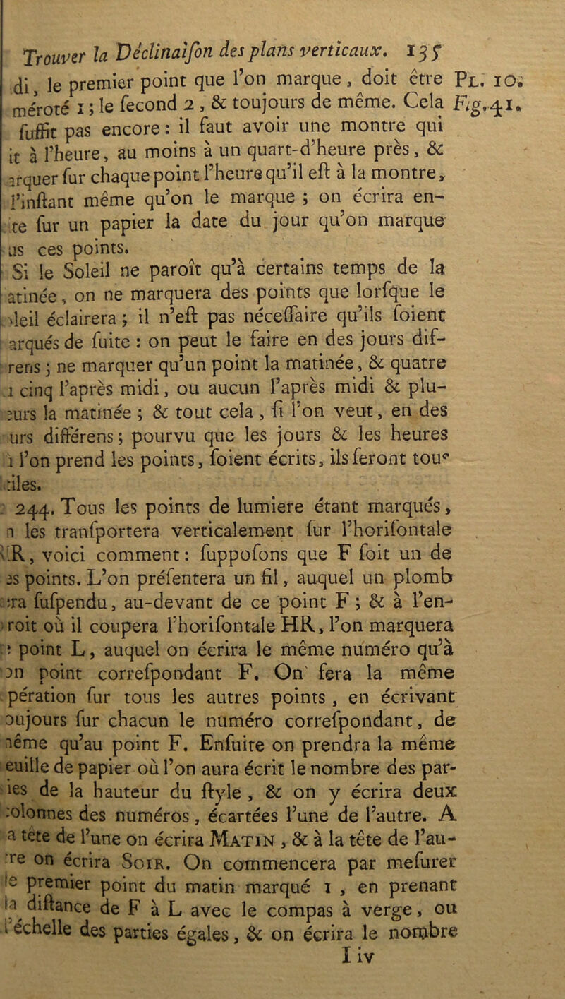 di, le premier point que l’on marque , doit être Pl. iO; méroté î ; le fécond 2 , & toujours de même. Cela Fg.q-l* fuifit pas encore : il faut avoir une montre qui it à l’heure, au moins à un quart-d’heure près, & irquer fur chaque point l’heure qu’il eft à la montre , i’inftant même qu’on le marque ; on écrira en- te fur un papier la date du jour qu’on marque us ces points. Si le Soleil ne paroît qu’à certains temps de la atinée, on ne marquera des points que lorfque le vieil éclairera ; il n’efl pas nécelfaire qu’ils foient arqués de fuite : on peut le faire en des jours dif- rens 3 ne marquer qu’un point la matinée, & quatre 1 cinq l’après midi, ou aucun l’après midi & plu- ;urs la matinée ; & tout cela , fi l’on veut, en des urs différens ; pourvu que les jours & les heures I l’on prend les points, foient écrits, ils feront tou^ files. 244. Tous les points de lumière étant marqués, n les tranfportera verticalement fur l’horifontale .R, voici comment: fuppofons que F foit un de points. L’on préfentera un fil, auquel un plomb :ra fufpendu, au-devant de ce point F ; & à l’en- roit où il coupera l’horifontale HR, l’on marquera :: point L, auquel on écrira le même numéro qu’à '3n point correfpondant F. On fera la même pération fur tous les autres points, en écrivant oujours fur chacun le numéro correfpondant, de nême qu’au point F. Enfuite on prendra la même euille de papier où l’on aura écrit le nombre des par- ies de la hauteur du ftyle , & on y écrira deux :olonnes des numéros, écartées l’une de l’autre. A a tête de l’une on écrira Matin , 8c à la tête de fau- te on écrira Soir. On commencera par mefurer ,s premier point du matin marqué 1 , en prenant II diftance de F à L avec le compas à verge, ou k échelle des parties égales, & on écrira le nombre