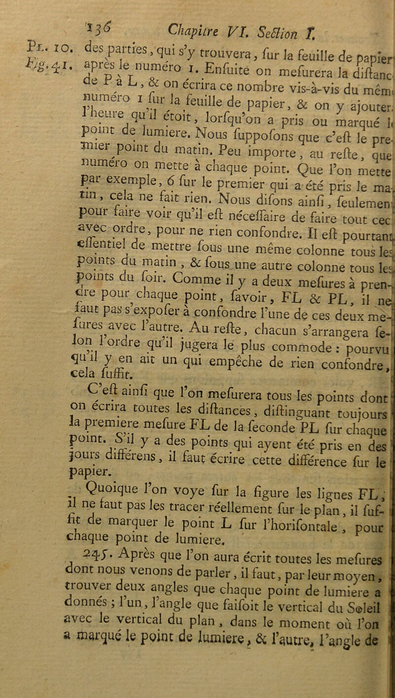 10. 4,1* Chapitre VI. Seiïion T. des parties, qui s’y trouvera, fur la feuille de papier près le numéro j. Enfmte on mefurera la dilhnc L ’ “ °,n ercnra ^ nombre vis-à-vis du ment umero i fur la feuille de papier, & on y ajouter. 1 heure qu i] e'toit, lorfqu’on a pris ou marqué 1, point de lumière. Nous fuppofons que c’eft le pre- mier point du matin. Peu importe, au refte, que: mmeio on mette à chaque point. Que l’on mette pi exemple, 6 fur le premier qui a été pris le ma, tm, cela ne fait rien. Nous difons ainfi, feulemem poui faire voir qu’il eft néceffaire cle faire tout cec avec ordre, pour ne rien confondre. Il eft pourtant c entiel de mettre fous une même colonne tous le* points au matin , & fous une autre colonne tous les points ou foir. Comme il y a deux mefures à pren-. cire pour^ chaque, point, favoir, FL & PL, il ne! aut pas s expo fer à confondre l’une de ces deux me-; lures avec 1 autre. Au refte, chacun s’arrangera fe on. J ordre qu il jugera le plus commode: pourvi ^n H y en ait un qui empêche de rien confondre cela iuffit. C eft ainfi que l’on mefurera tous les points dont * on écrira toutes les diftances, diftinguant toujours j la première mefure FL de la fécondé PL fur chaque P°lnt* fh, Y a des points qui ayent été pris en des ; jours differens, il faut écrire cette différence fur le papier. Quoique Ion voye fur la figure les lignes FL, il ne faut pas les tracer réellement fur le plan, il fuf- s fit de marquer le point L fur l’horifontale , pour chaque point de lumière. 2qy. Après que l’on aura écrit toutes les mefures dont nous venons de parler, il faut, par leur moyen, trouver deux angles que chaque point de lumière a donnés ; 1 un, 1 angle que faifoit le vertical du Sadeil avec le vertical du plan , dans le moment où l’on a maïqué le point de lumière, & l’autre, l’angle de