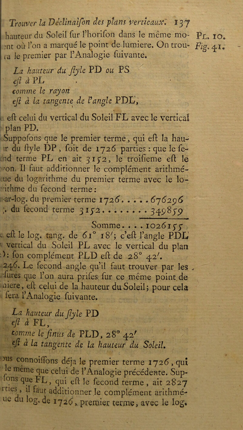 hauteur du Soleil fur l’horifon dans le même mo- ;nt où Ton a marqué le point de lumière. On trou- va le premier par l’Analogie fuivante. La hauteur du ftyle PD ou PS efi à PL comme le rayon eji à la tangente de Vangle PDL, eft celui du vertical du Soleil FL avec le vertical plan PD. Supposons que le premier terme, qui eft la hau- ir du ftyle DP , foit de 172 6 parties : que le fe- nd terme PL en ait 3172, le troifieme eft le mn. Il laut additionner le complément arithmé- ue du logarithme du premier terme avec le lo- -ithme du fécond terme: ar-log. du premier terme 1726. . . . . 676296 ;. du fécond terme 3172 Somme. . . . 1026175* î- eft le log. tang. de 6i° i8;; c’eft l’angle PDL vertical du Soleil PL avec le vertical du plan ): fon complément PLD eft de 28° 42'. 246. Le fécond angle qu’il faut trouver par les •Pures que l’on aura prifes fur ce même point de niere, eft celui de la hauteur du Soleil; pour cela fera l’Analogie fuivante. La hauteur du ftyle PD eft à FL, comme lefinus de PLD, 28° 42' eft a la tangente de la hauteur du Soleil. ms connoiftons déjà le premier terme 172(5, quî e même que celui de l’Analogie précédente. Sup- ons que PL, qui eft le fécond terme , ait 2827 ities, il faut additionner le complément arithmé- uc du log, de 1726, premier terme, avec le log* Pl. 10. Fig. 41.