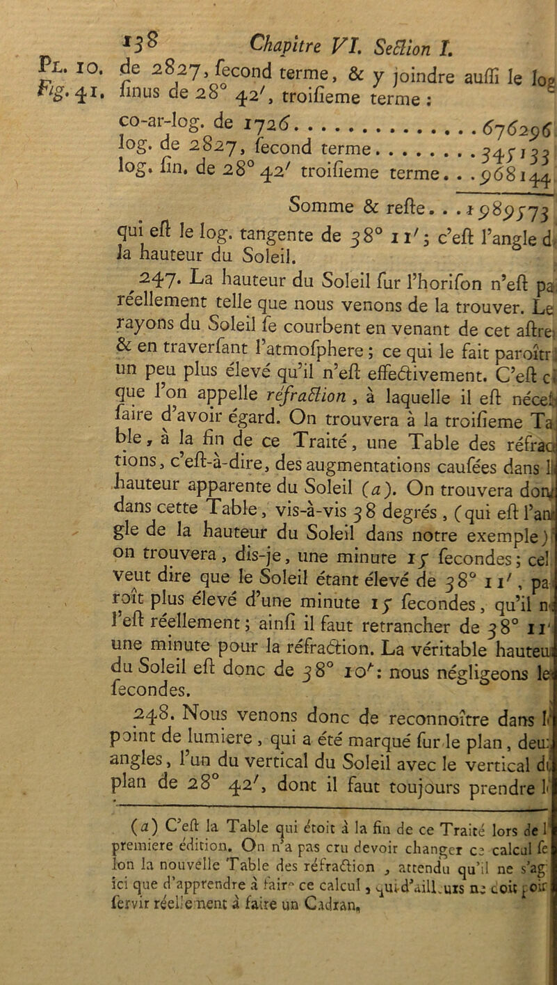 Fig. 41. J3$ Chapitre VI. Seclion I. de 2827 fécond terme, & y joindre auffi le Ioa îmus cie 28 42L troifieme terme ; co-ar-log. de 1726 616206 log. de 2827, fécond terme 345'n;î log. fin, de 28° 42' troifieme terme. . . <268144 Somme & refte. . . t 528(2373 qui eft ie log. tangente de 38° 11' ; c’eft l’angle d Ja hauteur du Soleil. ^ 247* Fa hauteur du Soleil fur l’horifon n’eft pat réellement telle que nous venons de la trouver. Le rayons du Soleil fe courbent en venant de cet aftre: & en traversant l’atmofphere ; ce qui le fait paroîtr, un peu plus élevé qu’il n’eft effectivement. C’eft cl que l’on appelle refraiïion , à laquelle il eft nécef.i faire d’avoir égard. On trouvera à la troifieme Ta; ble, à la fin de ce Traité, une Table des réfraoj tions, c eft-a-dire, des augmentations caufées dans lii hauteur apparente du Soleil (a). On trouvera don/ dans cette Table, vis-à-vis 38 degrés , (qui eft l’an* gle de la hauteur du Soleil dans notre exemple) on trouvera, dis-je, une minute 17 fécondés; cel veut dire que le Soleil étant élevé de 38° if, pa ; roît plus élevé d’une minute 17 fécondés, qu’il n; 1 eft réellement ; ainfi il faut retrancher de 38° ri'i une minute pour la réfraction. La véritable hauteui du Soleil eft donc de 38° ioA: nous négligeons le< fécondés. 248. Nous venons donc de reconnoitre dans 1‘ point de lumière , qui a été marqué fur le plan , deu^ angles, 1 un du vertical du Soleil avec le vertical df plan de 28 42L dont il faut toujours prendre f ■ ■ ( æ ) C eft la Table qui étoit à la fin de ce Traité lors de 1’ première édition. On n’a pas cru devoir changer ce calcul fe Ion la nouvelle Table des réfra&ion , attendu qu’il ne s’ag ici que d’apprendre à faire ce calcul, ^ui-dLilLuis ne coit poir fervir réellement à faire un Cadran,