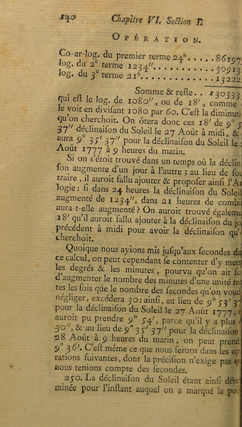 Opération. Co-ar-log. du premier terme 2Æh Jog. du 2e terme 1234...... log. du 3e terme 2ih 8615)7 30913. 13222 . n, . Somme & refie. . *20210 qui eft le log. de 1080'', ou de 18', comme' ie voit en divifant 1080 par 60. C’eft la diminuti qu on cherchoit. On ôtera donc ces 1 S' de o° ç 57 déclinaifon du Soleil le 27 Août à midi & aura 90 37' 37 pour la déclinaifon du Soleil le : Août 1777 a 9 heures du matin. Si on s’étoit trouvé dans un temps où la déclin ion augmente d’un jour à l’autre ; au lieu de foi traire , il aurait fallu ajouter & propofer ainfi l’Aï Jogie : h dans 24 heures la déclinaifon du Soleil augmente de 1234, dans 21 heures de combii aorf~t_v 1 auSmenté?On auroit trouvé égaleme , 3j 11 aur01t fallu ajouter à la déclinaifon du iq precedent à midi pour avoir la déclinaifon qUV cherchoit. Quoique nous ayions mis jufqu’aux fécondés daf ce caucul, on peut cependant fe contenter d’y mets es degrés & les minutes , pourvu qu’on ait fc ü augmenter le nombre des minutes d’une unité to; tes les fois que le nombre des fécondés quon voud négliger, excédera 30: ainfî, au lieu de o° 72/ 3^ pour la déclinaifon du Soleil le 27 Août 1777 c aurrnt pu prendre 5)0 74', parce a 'fa j 3q ïA&AauvIleu1de 9° 3 S' 31 pour la déclinaifon 2S Août?a 9 heures du matin, on peut prend 9 36K C’eft même ce que nous ferons dans les or rations fuivantes, dont la precifion n’exige pas nous tenions compte des fécondés. 270. La déclinaifon du Soleil étant ainfi déte' minée pour iinftant auquel 011 a marqué le poi1
