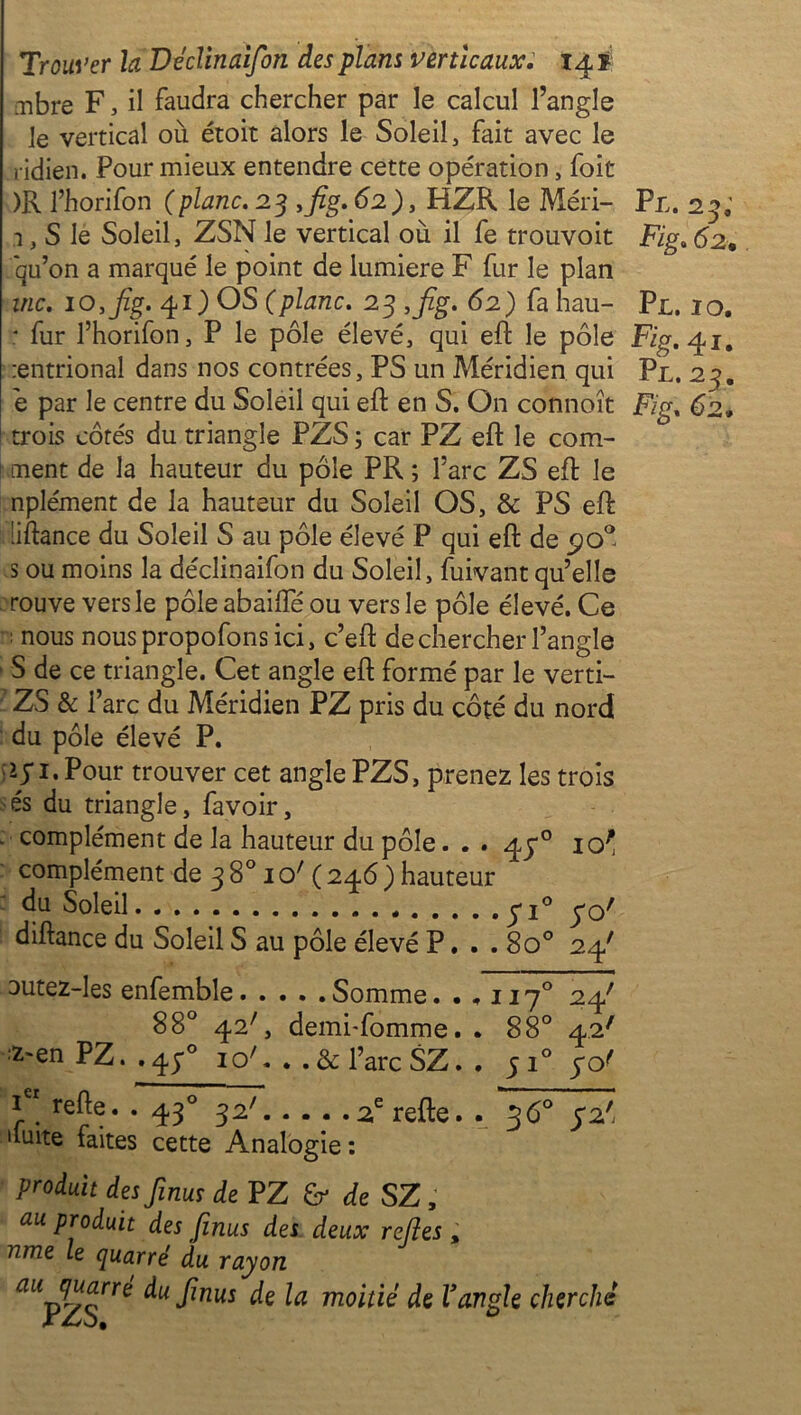 .Tibre F, il faudra chercher par le calcul l’angle le vertical où étoit alors le Soleil, fait avec le ridien. Pour mieux entendre cette opération, foie )R l’horifon (plane. 23 3fig. 62 ), HZR le Méri- Pl. 23; 3, S lé Soleil, ZSN le vertical où il fe trouvoit Fig. 62. *qu’on a marqué le point de lumière F fur le plan inc. io,fig. 41) OS (plane. 23 3fig. 62) fa hau- Pl. 10. : fur l’horifon, P le pôle élevé, qui eft le pôle Fig. 41. :entrional dans nos contrées, PS un Méridien qui Pl. 23. e par le centre du Soleil qui eft en S. On connoît Fig. 62. trois côtés du triangle PZS ; car PZ eft le com- \ tuent de la hauteur du pôle PR ; l’arc ZS eft le nplément de la hauteur du Soleil OS, & PS eft 'iftance du Soleil S au pôle élevé P qui eft de po° s ou moins la déclinaifon du Soleil, fuivant qu’elle rouve vers le pôle abailTé ou vers le pôle élevé. Ce ; nous nous propofons ici, c’eft de chercher l’angle S de ce triangle. Cet angle eft formé par le verti- ZS & i’arc du Méridien PZ pris du côté du nord du pôle élevé P. *y1.Pour trouver cet angle PZS, prenez les trois és du triangle, favoir, . complément de la hauteur du pôle. . . 45“° 10' complément de 3 8° 1 o' ( 246 ) hauteur du Soleil y i° yo^ diftance du Soleil S au pôle élevé P. . . 8o° 24' outez-les enfemble Somme ..,117° 24' 88° 42C demi-fomme. . 88° 42' :Z~en PZ. ,4;° ioC . .&l’arc SZ. . 5 i° yo' 1 relie. . 430 32' 2erefte. . 36° 32' 'laite faites cette Analogie : Produit des finus de PZ & de SZ, au Pr°duit des finus des deux refies % nme le quarré du rayon yËrré du finus de la moitié de Vangle cherché