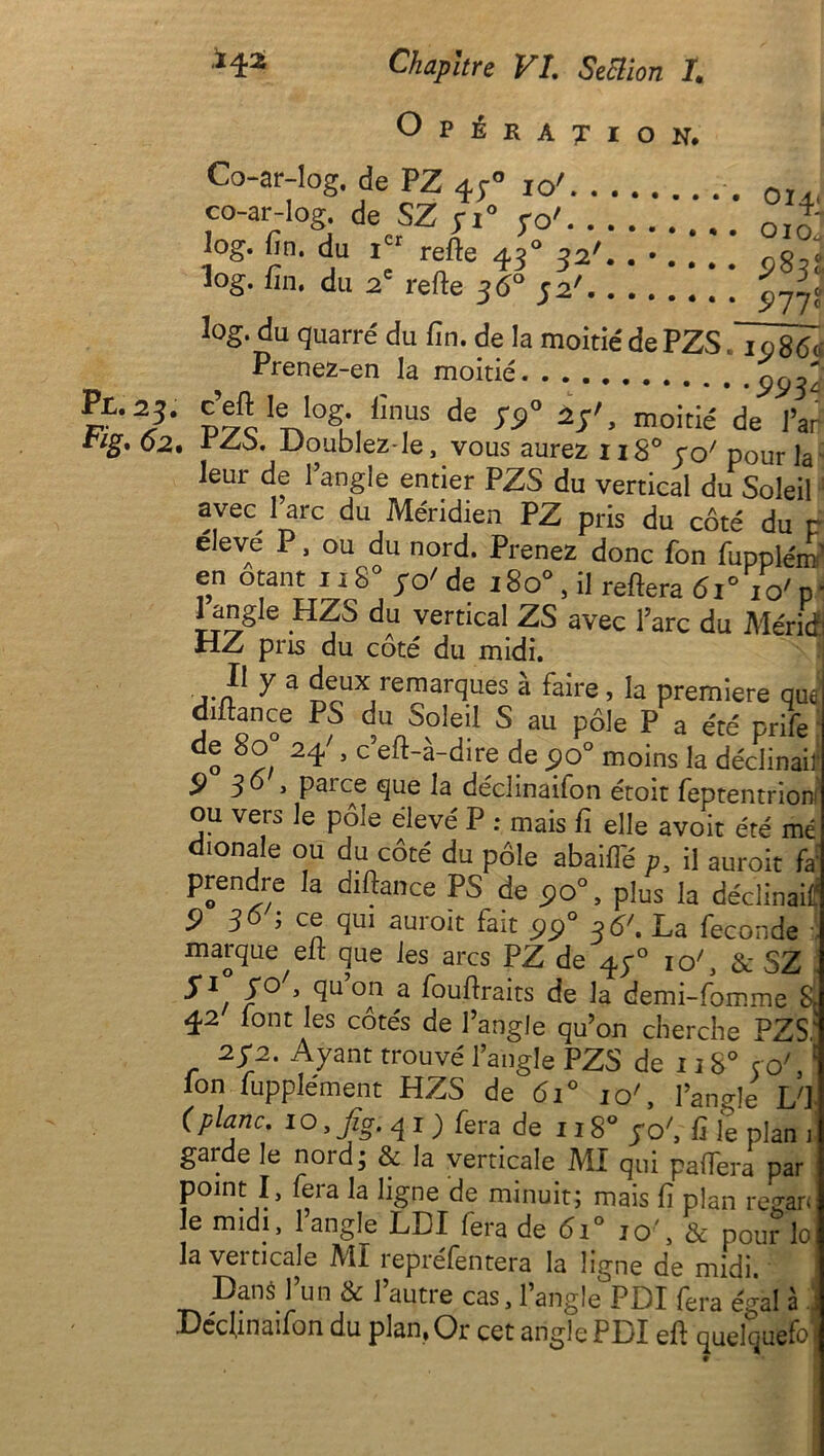 Opération. îog. fin. du icr refte 430 32'. . • . . log. fin, du 2e refte 36° 52' Co-ar-log. de PZ 430 10' co-ar-log. de SZ yi° 70' ^83; 577? 3og. du quarré du fin. de la moitié de PZS. igS6a Prenez-en la moitié 9934 • ^ IoS\ iîn,us de yp° 15'> moitié de l’ai- , .Doublez-le, vous aurez 11S0 ro/ pour la leur de l’angle entier PZS du vertical du Soleil avec 1 arc du Méridien PZ pris du côté du r eleve P, ou du nord. Prenez donc fon fuppléra’ en otant 118° ;o' de i8o° , il reftera 61° xo' p ■ Iangle HZS du vertical ZS avec l’arc du Mérité HZ pris du coté du midi. ... ® y a feUX,remarques à faire, la première qus d‘ftance PS du Soleil S au pôle P a été prife de 8o 24 . c eft-à-dire de po° moins la déclinai!1 9 36 > parce que la déclinailon étoit feptentriorn ou vers le pôle élevé P : mais fi elle avoit été mé dionale ou du côté du pôle abaifl'é p, il auroit fa; prendre la diftance PS de 9o°, plus la déclinai!? 5) 36 ; ce qui auroit fait pp° 36\ La fécondé marque elt que les arcs PZ de 47° ic/, & SZ f1 30 , quon a fouftraits de la demi-fomme 8C 42 lont les côtés de l’angle qu’on cherche PZS,' 272. Ayant trouvé l’angle PZS de 1180 ce/,£ Ion lupplément HZS de 610 ic/, l’angle L'] (plane. 1 o, Jig. q i ) fera de 118° po', C le plan 1 garde le nord; & la verticale MI qui paffera par P • i • « •) . ^ ; mais fi plan regarJ le midi, 1 angle LDI fera de 6i° io\ & pou?lo la verticale MI repréfentera la ligne de midi. Dans l’un & l’autre cas, l’angle PDI fera égal à j Déclinaifon du plan, Or cet angle PLI efl quelquefo