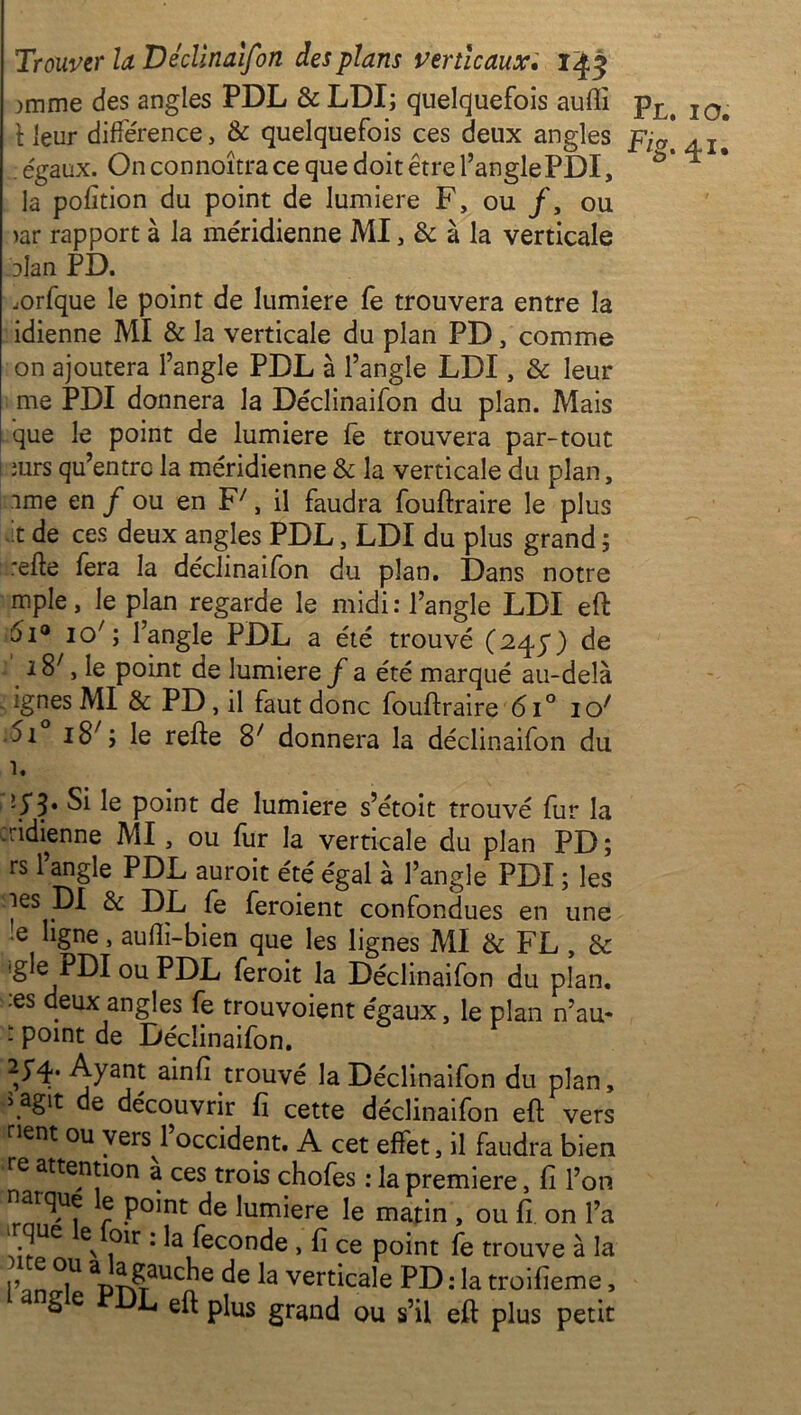 )mme des angles PDL & LDI; quelquefois aufli pL> I0# \ leur différence, & quelquefois ces deux angles pja[ ; égaux. On connoîtra ce que doit être l’angle PDI, la pofition du point de lumière F, ou /, ou iar rapport à la méridienne MI, & à la verticale nlan PD. rarfque le point de lumière fe trouvera entre la idienne MI & la verticale du plan PD, comme on ajoutera l’angle PDL à l’angle LDI, & leur me PDI donnera la Déclinaifon du plan. Mais que le point de lumière fe trouvera par-tout surs qu’entre la méridienne & la verticale du plan, .une en f ou en F7, il faudra fouftraire le plus t de ces deux angles PDL, LDI du plus grand ; refte fera la déclinaifon du plan. Dans notre mple, le plan regarde le midi: l’angle LDI eft 5i° io7; l’angle PDL a été trouvé (245“) de i87, le point de lumière f a été marqué au-delà ignés MI & PD, il faut donc fouftraire 6i° io/ 5i i87; le refte 87 donnera la déclinaifon du *5*3* ^ le point de lumière s’étoit trouvé fur la ridienne MI, ou fur la verticale du plan PD; rs l’angle PDL auroit été égal à l’angle PDI ; les les DI & DL fe feraient confondues en une 'e ligne, aulli-bien que les lignes MI & FL , & :gle PDI ou PDL feroit la Déclinaifon du plan, es deux angles fe trouvoient égaux, le plan n’au- - point de Déclinaifon. î** Ayant ainfi trouvé la Déclinaifon du plan, \aSlt de découvrir fi cette déclinaifon eft vers nent ou vers l’occident. A cet effet, il faudra bien re atten*10n à ces trois chofes : la première, fi l’on narque le point de lumière le matin , ou fi. on l’a i°ir ’ ^econcie > fi ce point fe trouve à la WiU MîSauCn e de la verticale PD : la troifieme, S e L eft plus grand ou s’il eft plus petit