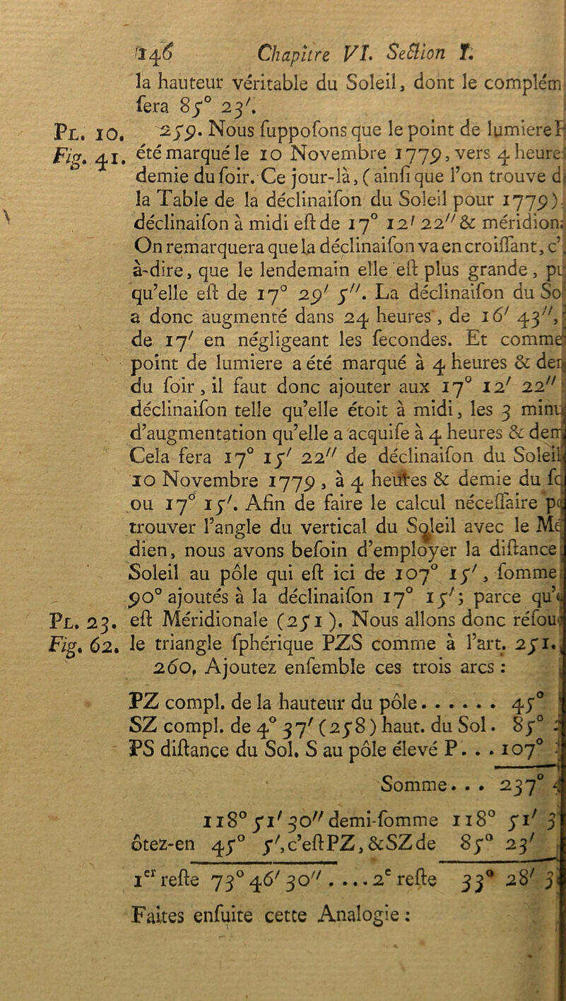 Pl. io. Fig. 4i Pl. 23. Fig* 62. ■146 Chapitre VI. SeSlïon T. la hauteur véritable du Soleil, dont le complém fera S70 23'. 27p. Nous fuppofons que le point de lumière h été marqué le 10 Novembre 1775), vers ^ heure- demie dufoir. Ce jour-là, ( ainfique l’on trouve d- la Table de la déclinaifon du Soleil pour 177P): déclinaifon à midi eft de 170 12' 22& méridion; On remarquera que la déclinaifon va en croiftant, c | à-dire, que le lendemain elle eft plus grande, pii qu’elle eft de 170 2Q>' y. La déclinaifon du So! a donc augmenté dans 24 heures , de 16' 43/V, ' de 17' en négligeant les fécondés. Et comme point de lumière a été marqué à 4 heures & derç du foir, il faut donc ajouter aux 170 12' 22 déclinaifon telle qu’elle étoit à midi, les 3 minu d’augmentation qu’elle a acquife à 4 heures & demi Cela fera 170 ip/ 22 de déclinaifon du Soleilî 10 Novembre 1775?, à 4 heiftes & demie du fd ou 170 lyft Afin de faire le calcul néceflàire pcd trouver l’angle du vertical du Soleil avec le Me] dien, nous avons befoin d’employer la diftance: Soleil au pôle qui eft ici de 107° iy;, fommei po° ajoutés à la déclinaifon 170 iy7; parce qu’t- eft Méridionale (25*1 ). Nous allons donc réfou.’ le triangle fphérique PZS comme à l’art. 271., 2Ô0. Ajoutez enfemble ces trois arcs : PZ compl. de la hauteur du pôle 47° SZ compî. de 40 37'(278) haut, du Sol. 8y° : PS diftance du Sol. S au pôle élevé P. . . 107° Somme. . . 2370 4 1180 71'30//demi-fomme 1180 71' 5 ôtez-en 470 y^c’eftPZ,&SZde 87° 23' ; icrrefte 73°46'30 . ...2crefte 330 28' 3< Faites enfuite cette Analogie :