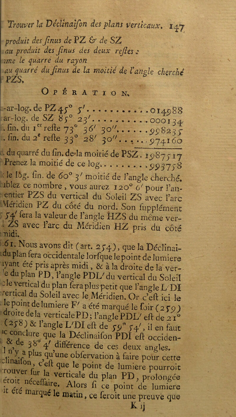 produit des finus de PZ & de SZ au produit des finus des deux refies „* une le quarré du rayon au quarré du finus de la moitié de l'angle cherché PZS, Opération* -ar-îog. de PZ4 f fi .014088 ar-iog. de SZ 8y° 23' 000134 , fin, du Ier refte 730 36' 30'/. 5)5)8234 . fin. du 2e refte 330 28' 30. . , ...5)74160 , du quarré du fin. deda moitié de PSZ. 1087317 Prenez la moitié de ce log.. . . . , . . • 5)5) 3 7 ic 3 !«. le i5g. fin. de 6o° y7 moitié de J’angîe cherché, ibîez ce nombre , vous aurez 120° 61 pour Fan- entier PZS du vertical du Soleil ZS avec Farc Méridien PZ du côté du nord. Son fupplément yf fera la valeur de l’angle HZS du même ver- i ZS avec Farc du Méridien HZ pris du côté fiidi. 61. Nous avons dit (art. 2J4), que la Déclinai- du plan fera occidentale lorfque le point de lumière jyant été pris après midi, & à la droite de la ver- e du plan PD, l’angle PDIZ du vertical du Soleil - le vertical du plan fera plus petit que l’angle L DI rertical du Soleil avec le Méridien. Or c’eft ici le le point de lumière F/ a été marqué le foir (2 CQ ) droite delà verticalePD; FanglePDI/ eft de 210 & l’angle L'DI eft de , il en faut To que ,a Dédinaifon PDI eft occiden- de 3 8 fi différence de ces deux angles. yTa P jS^’une observation à faire pour cette ■rnnvprV Cf^ Sue point de lumière pourroit émir vert^ca^e du plan PD , prolongée .4 Cce ai/®* Alors fi ce point de lumière e rriai(luc le matin, ce feroit une preuve que Kij