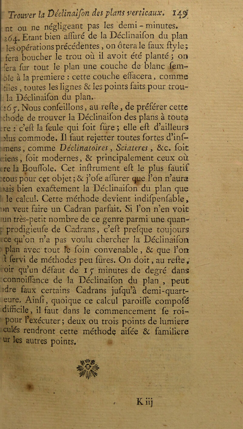 nt ou ne négligeant pas les demi - minutes. 16^. Etant bien alluré de la Déclinaifon du plan les opérations précédentes, on ôtera le faux ftyle; fera boucher le trou où il avoit été planté ; on fera fur tout le plan une couche de blanc fem- ble à la première : cette couche effacera, comme nies, toutes les lignes & les points faits pour trou- la Déclinaifon du plan.. >6y. Nous confeillons, au relie, de préférer cette diode de trouver la Déclinaifon des plans à toute re : c’eft la feule qui foit fure ; elle efl d’ailleurs dus commode. Il faut rejetter toutes fortes d’inf- mens, comme Déclinatoires, Sciateres , &c. foit ôiens, foit modernes, & principalement ceux où. re la Boulfoîe. Cet infiniment eft le plus fautif tous pour cet objet; & j’ofe alfurer que l’on n’aura iais bien exactement la Déclinaifon du plan que le calcul. Cette méthode devient indifpenfable, ■ >n veut faire un Cadran parfait. Si l’on n’en voit un très-petit nombre de ce genre parmi une quan^ : prodigieufe de Cadrans, c’ell prefque toujours ce qu'on n’a pas voulu chercher la Déclinaifon plan avec tout Te foin convenable , & que l’on 1 fervi de méthodes peu fûres. On doit, au refie; oir qu’un défaut de iy minutes de degré dans connoiffance de la Déclinaifon du plan , peut idre faux certains Cadrans jufqu’à demi-quart- eure. Ainfi, quoique ce calcul paroiffe compofé difficile, il faut dans le commencement fe roi- pour l’exécuter ; deux ou trois points de lumière culés rendront cette méthode aifée & familière ur les autres points.