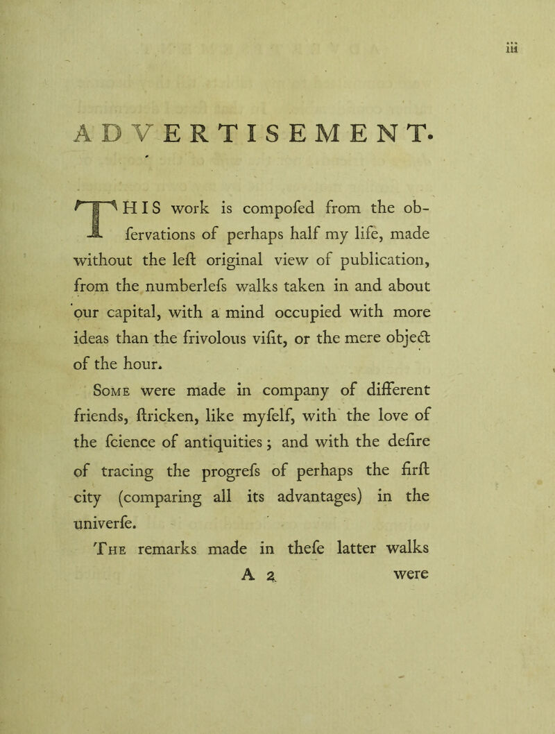 ADVERTISEMENT. H IS work is compofed from the ob- fervations of perhaps half my life, made without the left original view of publication, from the numberlefs walks taken in and about our capital, with a mind occupied with more ideas than the frivolous vifit, or the mere objedl of the hour. Some were made in company of different friends, flricken, like myfelf, with the love of the fcience of antiquities; and with the defire of tracing the progrefs of perhaps the firfl city (comparing all its advantages) in the univerfe. The remarks made in thefe latter walks