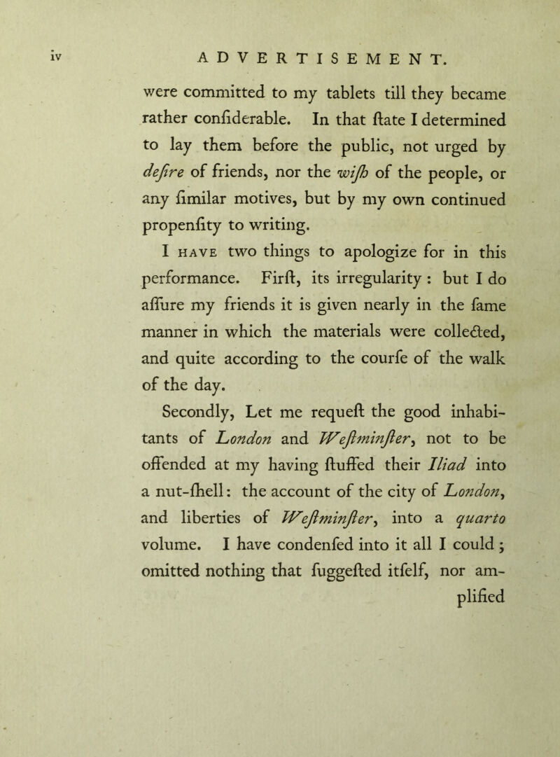 were committed to my tablets till they became rather conftderable. In that ftate I determined to lay them before the public, not urged by defire of friends, nor the wijh of the people, or any ftmilar motives, but by my own continued propenftty to writing. I have two things to apologize for in this performance. Fir ft, its irregularity : but I do afliire my friends it is given nearly in the fame manner in which the materials were collected, and quite according to the courfe of the walk of the day. Secondly, Let me requeft the good inhabi- tants of London and Wejhnmjler, not to be offended at my having fluffed their Iliad into a nut-ftiell: the account of the city of London, and liberties of TVefitminJler, into a quarto volume. I have condenfed into it all I could; omitted nothing that fuggefted itfelf, nor am-