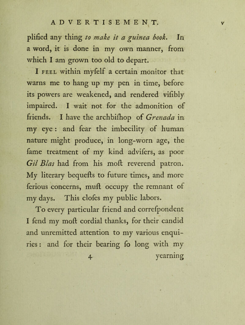 plified any thing to make it a guinea book. In a word, it is done in my own manner, from which I am grown too old to depart. I feel within myfelf a certain monitor that warns me to hang up my pen in time, before its powers are weakened, and rendered vifibly impaired. I wait not for the admonition of friends. I have the archbifhop of Grenada in my eye : and fear the imbecility of human nature might produce, in long-worn age, the fame treatment of my kind advifers, as poor Gil Bias had from his mod reverend patron. My literary bequefts to future times, and more ferious concerns, mull occupy the remnant of my days. This clofes my public labors. To every particular friend and correfpondent I fend my mod cordial thanks, for their candid and unremitted attention to my various enqui- ries : and for their bearing fo long with my 4 yearning