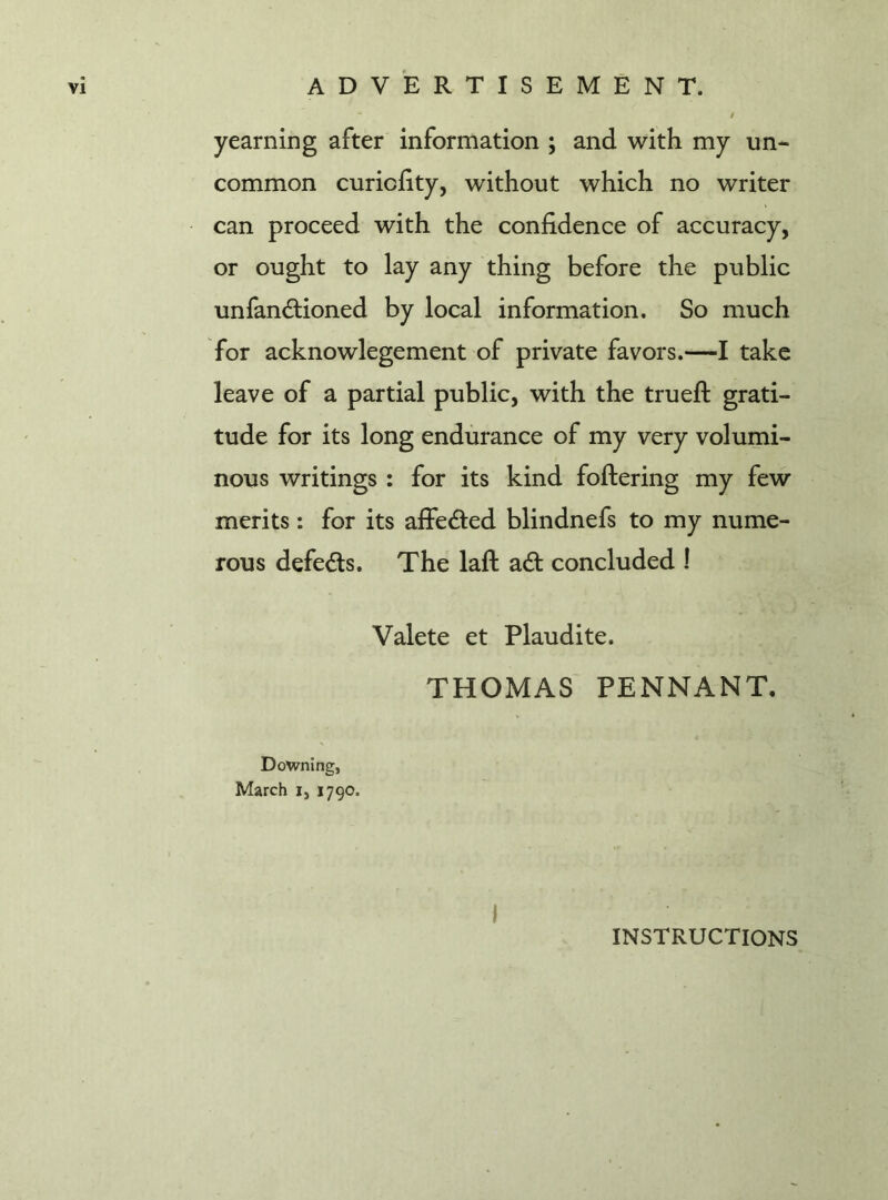 - i yearning after information ; and with my un- common curicfity, without which no writer can proceed with the confidence of accuracy, or ought to lay any thing before the public unfandioned by local information. So much for acknowlegement of private favors.—I take leave of a partial public, with the trueft grati- tude for its long endurance of my very volumi- nous writings : for its kind foftering my few merits: for its affeded blindnefs to my nume- rous defeds. The laft ad concluded ! Valete et Plaudite. THOMAS PENNANT. Downing, March i, 1790. I INSTRUCTIONS