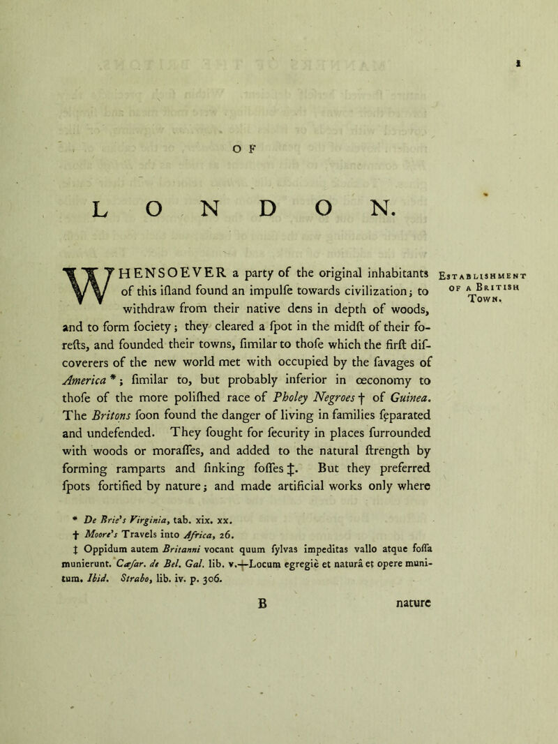 t O F LONDON. WHENSOEVER a party of the original inhabitants of this ifland found an impulfe towards civilization j to withdraw from their native dens in depth of woods, and to form fociety; they cleared a fpot in the midft of their fo- refts, and founded their towns, fimilar to thofe which the firft dis- coverers of the new world met with occupied by the favages of America *; fimilar to, but probably inferior in oeconomy to thofe of the more polifhed race of Pholey Negroes f of Guinea. The Britons foon found the danger of living in families fpparated and undefended. They fought for fecurity in places furrounded with woods or moraffes, and added to the natural ftrength by forming ramparts and finking fofies But they preferred fpots fortified by nature; and made artificial works only where * De Erie's Virginia, tab. xix. xx. f Moore's Travels into Africa, 26. J Oppidum autem Britanni vocant quum fylvas impeditas vallo atque fofla munierunt. Cafar. de Bel. Gal. lib. v.4-Locum egregie et naturaet opere muni- tura. Ibid. Strabo, lib. iv. p. 306. B nature Establishment of a British Town.