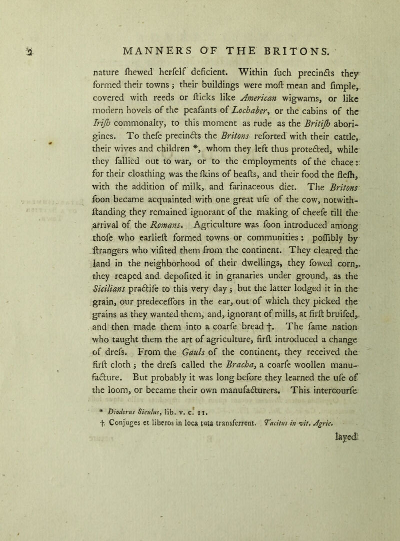 MANNERS OF THE BRITONS. nature fhewed herfelf deficient. Within fuch precincts they formed their towns ; their buildings were mod mean and fimple, covered with reeds or fticks like American wigwams, or like modern hovels of the peafants of Lochaber, or the cabins of the Irijls commonalty, to this moment as rude as the Britijh abori- gines. To thefe precincts the Britons reforted with their cattle, their wives and children *, whom they left thus protected, while they fallied out to war, or to the employments of the chace: for their cloathing was the fkins of beafts, and their food the flelh, with the addition of milk, and farinaceous diet.- The Britons foon became acquainted with one great ufe of the cow, notwith- ftanding they remained ignorant of the making of cheefe till the arrival of the Romans. Agriculture was foon introduced amon°r thofe who earlieft formed towns or communities : poflibly by ftrangers who vifited them from the continent. They cleared the land in the neighborhood of their dwellings, they fowed corn,, they reaped and depofited it in granaries under ground, as the Sicilians pradtife to this very day but the latter lodged it in the grain, our predeceflors in the ear, out of which they picked the grains as they wanted them, and, ignorant of mills, at firft bruifed, and then made them into a coarfe bread j\ The fame nation who taught them the art of agriculture, firft introduced a change of drefs. From the Gauls of the continent, they received the firft cloth ; the drefs called the Bracha} a coarfe woollen manu- facture. But probably it was long before they learned the ufe of the loom, or became their own manufacturers. This intercourfe * Diodorus Siculus, lib. v. c. II. f. Conjuges et liberos in loca tuta transferred. Tacitus in vit, Jgric.