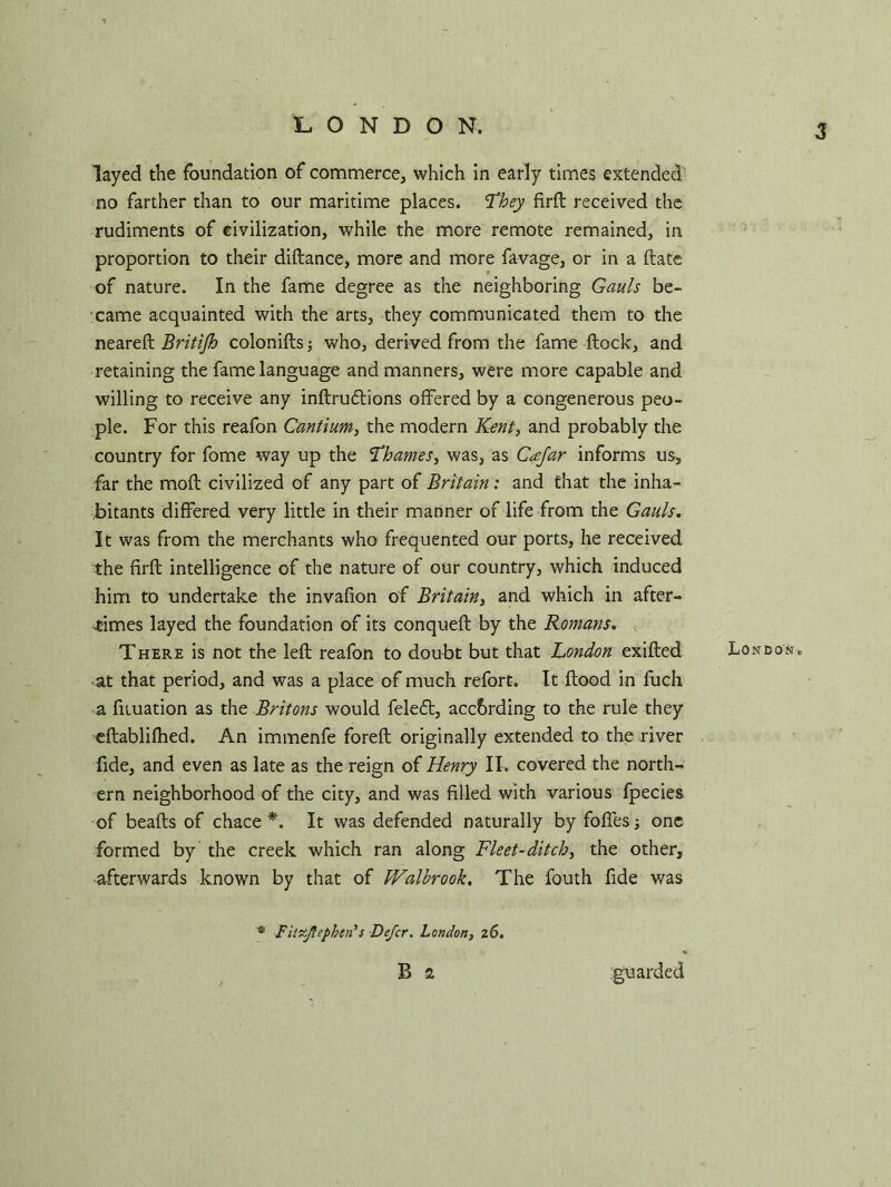 LONDON. layed the foundation of commerce, which in early times extended no farther than to our maritime places. They firft received the rudiments of civilization, while the more remote remained, in proportion to their diftance, more and more favage, or in a ftate of nature. In the fame degree as the neighboring Gauls be- came acquainted with the arts, they communicated them to the neareft Britijh colonifts; who, derived from the fame flock, and retaining the fame language and manners, were more capable and willing to receive any inftrudtions offered by a congenerous peo- ple. For this reafon Cantium, the modern Kent, and probably the country for fome way up the Thames, was, as Cajar informs us, far the mofl civilized of any part of Britain: and that the inha- bitants differed very little in their manner of life from the Gauls. It was from the merchants who frequented our ports, he received the firft intelligence of the nature of our country, which induced him to undertake the invafion of Britain, and which in after- ■times layed the foundation of its conqueft by the Romans. There is not the left reafon to doubt but that London exifted • at that period, and was a place of much refort. It flood in fuch a fnuation as the Britons would feleft, according to the rule they eftablifhed. An immenfe foreft originally extended to the river fide, and even as late as the reign of Henry II. covered the north- ern neighborhood of the city, and was filled with various fpecies of beads of chace *. It was defended naturally by foffes; one formed by the creek which ran along Fleet-ditch, the other, afterwards known by that of Walbrook. The fouth fide was Fitr.Jtephcn'’s Defer. London, 26. B 2 London. guarded