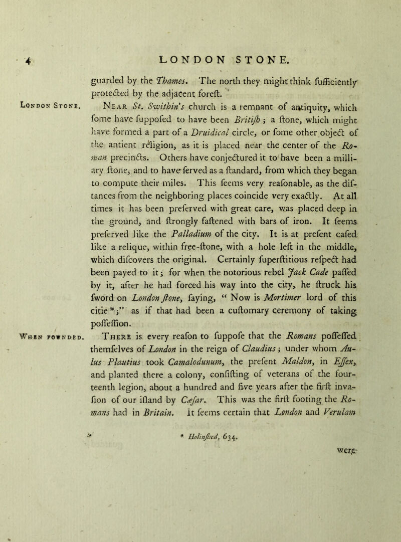 guarded by the Thames. The north they might think fufficiently protedled by the adjacent foreft. London Stone. Near St. Swit bin’s church is a remnant of antiquity, which fome have iuppofed to have been Britijh ; a ftone, which might have formed a part of a Druidical circle, or fome other objedt of the antient religion, as it is placed near the center of the Ro- man precindts. Others have conjectured it to have been a milli- ary ftone, and to haveferved as a ftandard, from which they began to compute their miles. This feems very reafonable, as the dif- tances from the neighboring places coincide very exadtly. At all times it has been preferved with great care, was placed deep in the ground, and ftrongly fattened with bars of iron. It feems preferved like the Palladium of the city. It is at prefent cafed like a relique, within free-ftone, with a hole left in the middle, which difcovers the original. Certainly fuperftitious refpedt had been payed to it; for when the notorious rebel Jack Cade pafled by it, after he had forced his way into the city, he ftruck his fword on London ftone, faying, “ Now is Mortimer lord of this citie * j” as if that had been a cuftomary ceremony of taking pofleffion. When fownded. There is every reafon to fuppofe that the Romans poflefled themfelves of London in the reign of Claudius; under whom Au- lus Plautius took Camalodunumy the prefent Mai don, in EJex, and planted there a colony, confiding of veterans of the four- teenth legion, about a hundred and five years after the firft mva- fion of our ifland by Cajar.. This was the firft footing the Ro- mans had in Britain. It feems certain that London and Verulam * Holinjheci, 634, wer£-