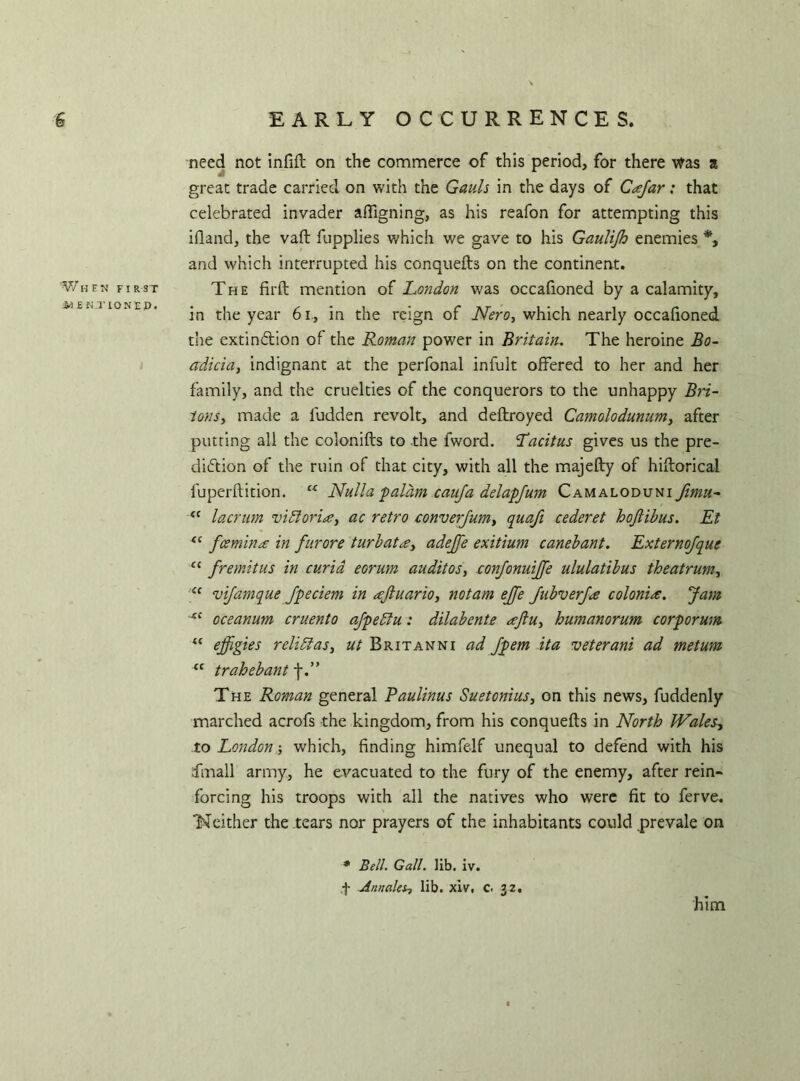 W HEN FI R ST iO E N T 10 N E £>. 1 need not infift on the commerce of this period, for there v?as a great trade carried on with the Gauls in the days of Cafar: that celebrated invader afligning, as his reafon for attempting this ifland, the vaft fupplies which we gave to his Gaulijh enemies *, and which interrupted his conquefts on the continent. The firft mention of London was occafioned by a calamity, in the year 61, in the reign of Nero, which nearly occafioned the extinction of the Roman power in Britain. The heroine Bo- adicia, indignant at the perfonal infult offered to her and her family, and the cruelties of the conquerors to the unhappy Bri- tons, made a fudden revolt, and deftroyed Camolodunum, after putting all the colonifts to the fword. Tacitus gives us the pre- diction of the ruin of that city, with all the majefly of hiflorical luperftition. “ Nulla falam canja delapfum Camaloduni fimn- “ lacrurn Victoria, ac retro converfum, quafi cederet hojlibus. Et t( fee min a in furore turbatce, adejfe exitium canebant. Externofque C( fremitus in curia eorum auditos, confonuijfe ululatibus theatrum, “ vifamque fpeciem in njluario, notam ejfe JubverJa colonic. Jam oceanum cruento afpedtu: dilabente eeftu, humanorum corf or um “ effigies relidlas, ut Britanni ad fpem ita veterani ad metum u trahebant f.” The Roman general Paulinus Suetonius, on this news, fuddenly marched acrofs the kingdom, from his conquefts in North Wales, to London which, finding himfelf unequal to defend with his finall army, he evacuated to the fury of the enemy, after rein- forcing his troops with all the natives who were fit to ferve. ‘Neither the tears nor prayers of the inhabitants could prevale on * Bell. Gall. lib. iv. f jinnakh lib. xiv, c. 32. him