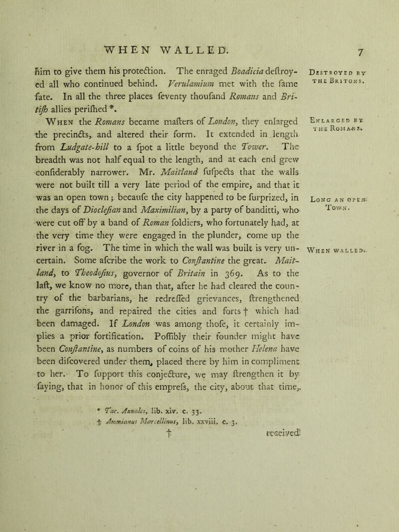 WHEN WALLED. Him to give them his protection. The enraged Boadicia deftroy- ed all who continued behind. Verulamium met with the fame fate. In all the three places feventy thoufand Romans and Bri- tijh allies perifhed *. When the Romans became mailers of London, they enlarged the precin&s,. and altered their form. It extended in length from Ludgate-hill to a fpot a little beyond the Lower. The breadth was not half equal to the lengthy and at each end grew confiderably narrower. Mr. Maitland fufpeCts that the walls were not built till a very late period of the empire, and that it was an open town; becaufe the city happened to be furprized, in the days of Dioclefian and Maximilian, by a party of banditti, who were cut off by a band of Roman foldiers, who fortunately had, at the very time they were engaged in the plunder, come up the river in a fog. The time in which the wall was built is very un- certain. Some afcribe the work to Conjlantine the great.- Mait- land, to Lheodofius, governor of Britain in 369. As to the laft, we know no more, than that, after he had cleared the coun- try of the barbarians, he redreffed grievances, {Lengthened the garrifons, and repaired the cities and forts f which had been damaged. If London was among thofe, it certainly im- plies a prior fortification. Poffibly their founder might have been Conjlantine, as numbers of coins of his mother Helena have been difcovered under them, placed there by him in compliment to her. To fupport this conjefture, we may {Lengthen it by- faying, that in honor of this emprefs, the city, about that time,, * Tac. Annalcs, lib. xiv. C. 33. •ji Jrnmianus Marcellinus, lib. xxviii, c. 3. Destroye d by the Britons. Enlarged by the Romajjs. Long an open. Town. When walled. received: