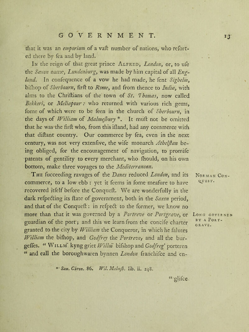 that it was an emporium of a vaft number of nations, who referr- ed there by fea and by land. In the reign of that great prince Alfred, London, or, to ufe the Saxon name, Lundenburg, was made by him capital of all Eng- land. In confequence of a vow he had made, he fent Sigh elm, bifhop of Sherbourn, firft to Rome, and from thence to India, with alms to the Chriftians of the town of St. Thomas, now called Bekkeri, or Meliapour: who returned with various rich gems, feme of which were to be feen in the church of Sherbourn, in the days of William of Malmejbury *. It muff not be omitted that he was the firft who, from thisifland, had any commerce with that diftant country. Our commerce by fea, even in the next century, was not very extenfive, the wife monarch Athelftan be- ing obliged, for the encouragement of navigation, to promife patents of gentility to every merchant, who fhould, on his own bottom, make three voyages to the Mediterranean. The fucceeding ravages of the Danes reduced London, and its Norman Con- commerce, to a low ebb : yet it feems in feme meaftire to have <i^Esr‘ recovered i'tfelf before the Conqueft. We are wonderfully in the dark refpedting its ftate of government, both in the Saxon period, and that of the Conqueft : in rcfpebt to the former, we know no more than that it was governed by a Portreve or Portgrave, or Long cover nek guardian of the port'; and this we learn from the concife charter B“ A PoRr* granted to the city by William the Conqueror, in which he falutes William the bifhop, and Godfrey the Portrevei and all the bur- geffes. “ Willm kyng griet Willm bifshop and Godfreg’ porteren “ and eall the boroughwaren bynnen London franchifce and en- Sax. Chron, 86. Wil.MalmJb, lib. ii. 248. cc glifce -