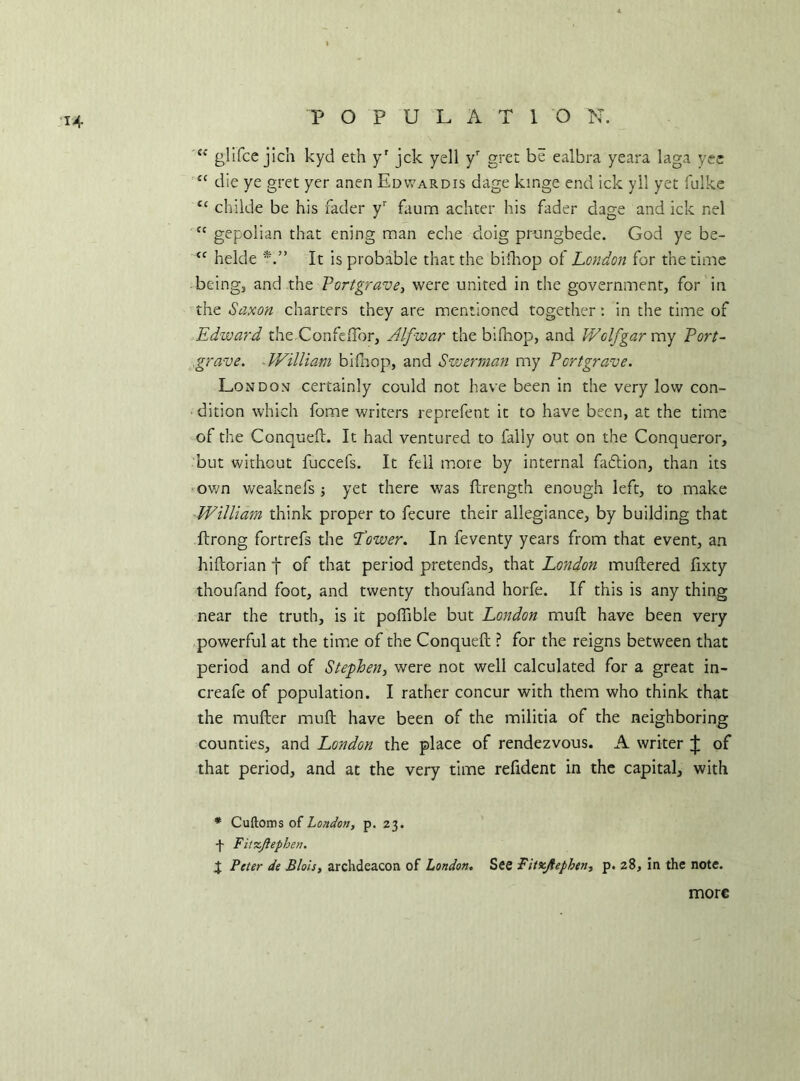 P O P U L A 1 Q N. (< glifce jich kyd eth yr jck yell yr grec be ealbra yeara laga yee s{ die ye gret yer anen Edwardis dage kinge end ick yil yet fulke C£ childe be his fader yr faum achter his fader dage and ick nel Jc gfpolian that ening man eche cloig prungbede. God ye be- “ helde It is probable that the hilltop ol London for the time being, and the Portgrave, were united in the government, for in the Saxon charters they are mentioned together: in the time of Edward the Confettbr, Alfwar the biftiop, and Wolfgar my Port- grave. William bifhop, and Swerman my Portgrave. London certainly could not have been in the very low con- dition which fome writers reprefent it to have been, at the time of the Conquef!:. It had ventured to fally out on the Conqueror, but without fuccefs. It fell more by internal fadtion, than its own weaknefs ; yet there was ftrength enough left, to make William think proper to fecure their allegiance, by building that Ilrong fortrefs the Lower. In feventy years from that event, an hittorian f of that period pretends, that London muttered fixty thoufand foot, and twenty thoufand horfe. If this is any thing near the truth, is it poffible but London mutt have been very powerful at the time of the Conqueft ? for the reigns between that period and of Stephen, were not well calculated for a great in- creafe of population. I rather concur with them who think that the mutter mutt have been of the militia of the neighboring counties, and London the place of rendezvous. A writer J of that period, and at the very time refident in the capital, with * Cuftoms of London, p. 23. ■f Fitzjiephen. J Peter de Blois, archdeacon of London. See Fitzjiephen, p. 28, in the note. more