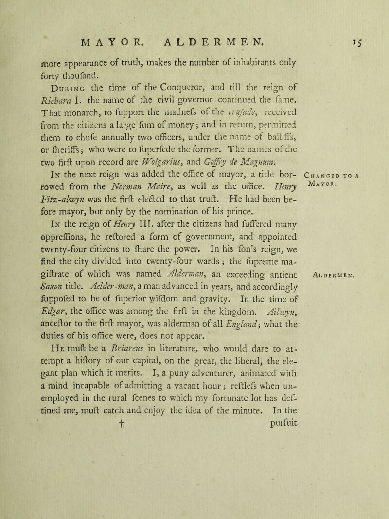 more appearance of truth, makes the number of inhabitants only forty thoufand. During the time of the Conqueror, and till the reign of Richard I. the name of the civil governor continued the fame. That monarch, to fupport the madnefs of the crujade, received from the citizens a large film of money; and in return, permitted them to chute annually two officers, under the name of bailiffs, or fheriffs; who were to fuperfede the former. The names of the two firft upon record are Wolgarius, and Geffry de Magnum. In the next reign was added the office of mayor, a title bor- Changed to a rowed from the Norman Maire, as well as the office. Henry ft/lAY0R* Fitz-alwyn was the fird elefted to that trud. He had been be- fore mayor, but only by the nomination of his prince. In the reign of Henry III. after the citizens had differed many oppreffions, he redored a form of government, and appointed twenty-four citizens to ffiare the power. In his fon’s reign, we find the city divided into twenty-four wardsthe fupreme ma- gidrate of which was named Alderman, an exceeding antient Aldermen. Saxon title. Adder-man, a man advanced in years, and accordingly fuppofed to be of fuperior wifdom and gravity. In the time of Edgar, the office was among the fird in the kingdom. Ailwyn, ancedor to the fird mayor, was alderman of all England-, what the duties of his office were, does not appear. He mud be a Briareus in literature, who would dare to at- tempt a hidory of our capital, on the great, the liberal, the ele- gant plan which it merits. I, a puny adventurer, animated with a mind incapable of admitting a vacant hour ; redlefs when un- employed in the rural fcenes to which my fortunate lot has def- tined me, mud catch and enjoy the idea of the minute. In the -j- purfuit