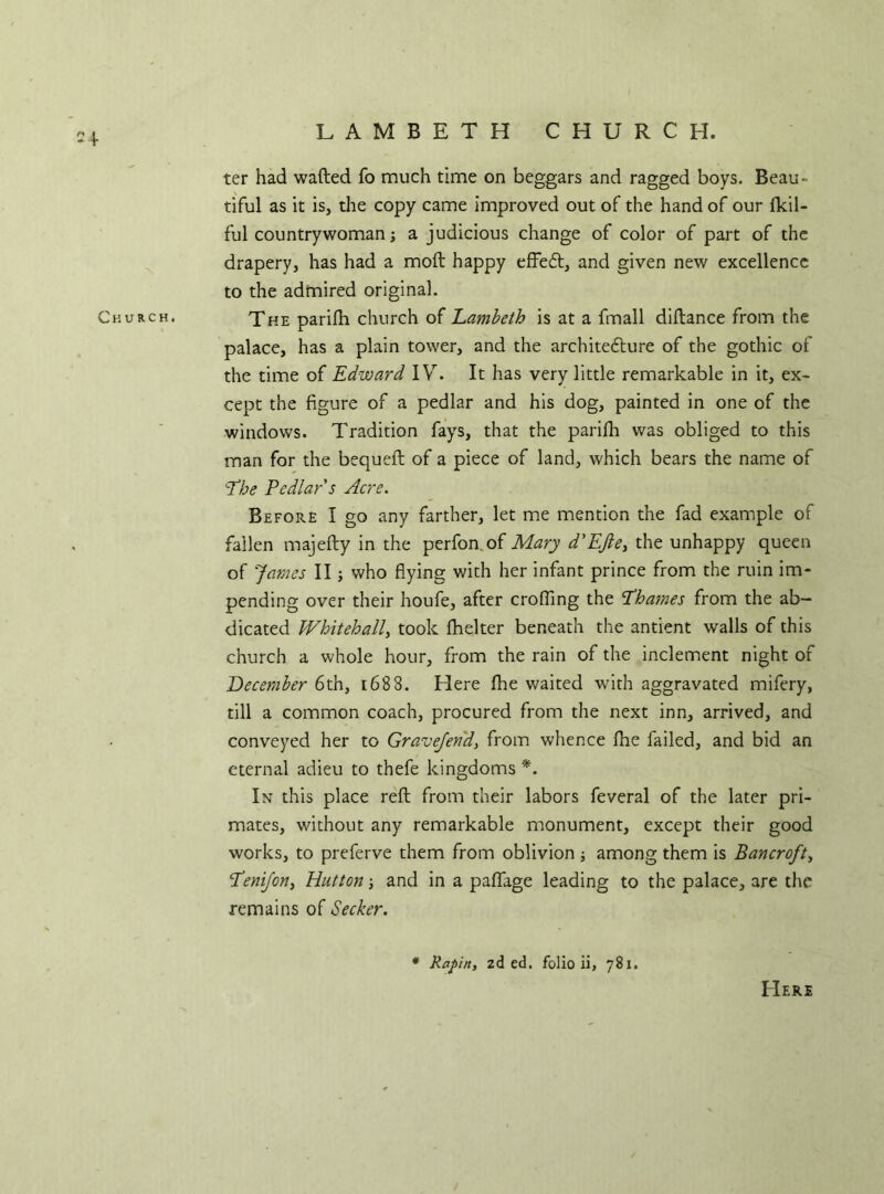 LAMBETH CHURCH. ter had wafted fo much time on beggars and ragged boys. Beau- tiful as it is, the copy came improved out of the hand of our fkil- ful countrywoman; a judicious change of color of part of the drapery, has had a moft happy effedt, and given new excellence to the admired original. Church. The parifh church of Lambeth is at a fmall diftance from the palace, has a plain tower, and the architecture of the gothic of the time of Edward IV. It has very little remarkable in it, ex- cept the figure of a pedlar and his dog, painted in one of the windows. Tradition fays, that the parifh was obliged to this man for the bequeft of a piece of land, which bears the name of The Pedlar's Acre. Before I go any farther, let me mention the fad example of fallen majefty in the perfon of Mary d'EJle, the unhappy queen of James II; who flying with her infant prince from the ruin im- pending over their houfe, after eroding the Thames from the ab- dicated Whitehall, took fhelter beneath the antient walls of this church a whole hour, from the rain of the inclement night of December 6th, 1688. Elere fhe waited with aggravated mifery, till a common coach, procured from the next inn, arrived, and conveyed her to Gravefend, from whence fhe failed, and bid an eternal adieu to thefe kingdoms *. In this place reft from their labors feveral of the later pri- mates, without any remarkable monument, except their good works, to preferve them from oblivion ; among them is Bancroft, Tenifon, Hutton and in a paffage leading to the palace, are the remains of Seeker. Rafin, zd ed. folio ii, 781. Here