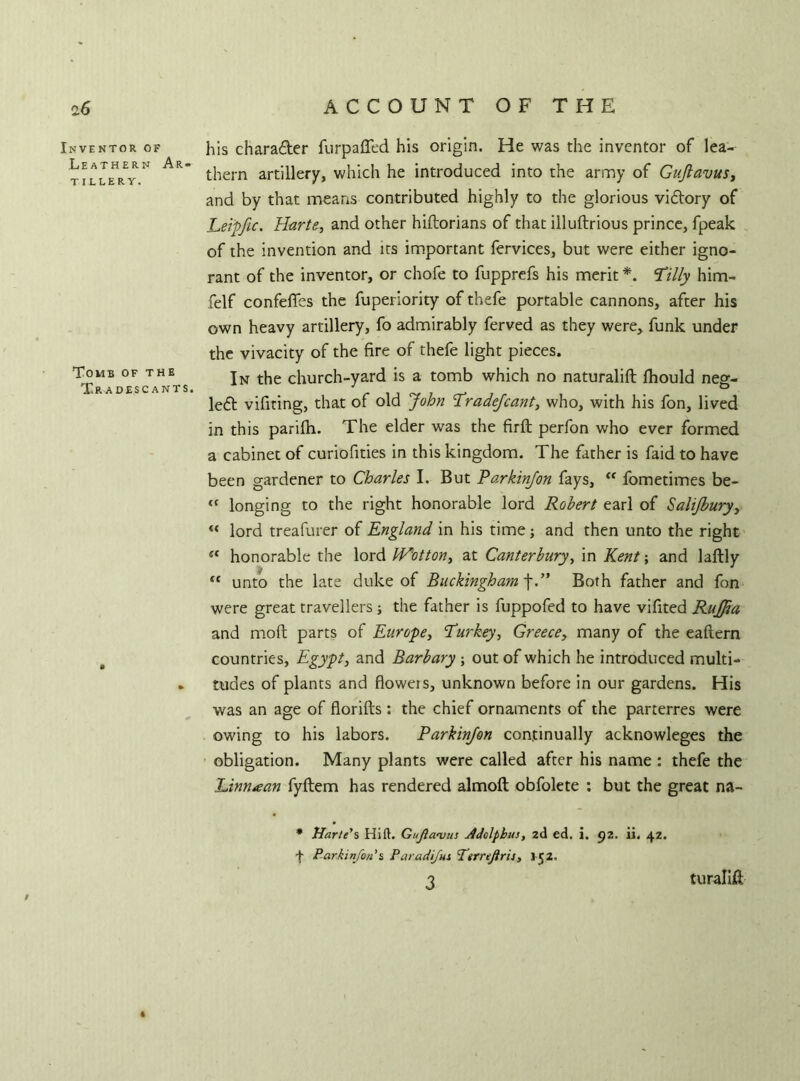 Inventor of Leathern Ar- tillery. Tomb of the T.R ADESC ANTS. his chara&er furpaffed his origin. He was the inventor of lea- thern artillery, which he introduced into the army of Gujlavus, and by that means contributed highly to the glorious vi&ory of JLetpfie. Harte, and other hiftorians of that illuftrious prince, fpeak of the invention and its important fervices, but were either igno- rant of the inventor, or chofe to fupprefs his merit *. Tilly him- felf confefles the fuperiority of thefe portable cannons, after his own heavy artillery, fo admirably ferved as they were, funk under the vivacity of the fire of thefe light pieces. In the church-yard is a tomb which no naturalift fhould neg- le<5t vifiting, that of old John Tradejcant, who, with his fon, lived in this parifh. The elder was the firft perfon who ever formed a cabinet of curiofities in this kingdom. The father is faid to have been gardener to Charles I. But Parkinjon fays, <e fometimes be- <( longing to the right honorable lord Robert earl of Salijburyi “ lord treafurer of England in his time; and then unto the right *c honorable the lord JVotton, at Canterbury, in Kent; and laftly “ unto the late duke of Buckingham f.” Both father and fon were great travellers; the father is fuppofed to have vifited Rujfia and mod parts of Europe, Turkey, Greece, many of the eaftern countries, Egypt, and Barbary ; out of which he introduced multi- tudes of plants and ftoweis, unknown before in our gardens. His was an age of florifts : the chief ornaments of the parterres were owing to his labors. Parkinjon continually acknowleges the obligation. Many plants were called after his name : thefe the Linn<ean fyflem has rendered almoft obfolete : but the great na- * Harte's Hi ft. Gujla<vus Adolphus, 2d ed. i. 92. ii. 42. f Parkinjon % Par ad Jus Ttrrejiris, 152. 3 » turalift