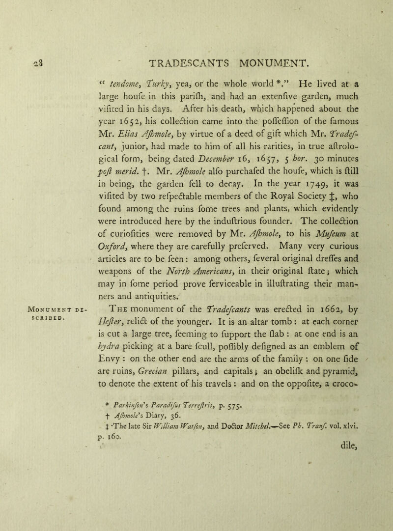 TRADESCANTS MONUMENT. “ ten dome, Turky, yea, or the whole world He lived at a large houfe in this parifh, and had an extenfive garden, much vilited in his days. After his death, which happened about the year 1652, his colledtion came into the pofleflion of the famous Mr. Elias AJhmole, by virtue of a deed of gift which Mr. Eradef- cant, junior, had made to him of all his rarities, in true aftrolo- gical form, being dated December 16, 1657, 5 hor. 30 minutes poft merid. j\ Mr. AJhmole alfo purchafed the houfe, which is (till in being, the garden fell to decay. In the year 1749, it was vifited by two refpedtable members of the Royal Society £, who found among the ruins fome trees and plants, which evidently were introduced here by the induftrious founder. The colledtion of curiofities were removed by Mr. AJhmole, to his Mufeum at Oxford, where they are carefully preferved. Many very curious articles are to be feen: among others, feveral original drefies and weapons of the North Americans, in their original ftate ■, which may in fome period prove ferviceable in illuftrating their man- ners and antiquities. The monument of the Eradefcants was eredled in 1662, by Defter, relidt of the younger. It is an altar tomb : at each corner is cut a large tree, feeming to fupport the flab : at one end is an hydra picking at a bare fcull, pofiibly defigned as an emblem of Envy : on the other end are the arms of the family : on one fide are ruins, Grecian pillars, and capitals; an obelifk and pyramid, to denote the extent of his travels: and on the oppofite, a croco- # Parkinfon's Paradifus Terrejlris, p. 575. f AJhmole's Diary, 36. | ‘The late Sir William Watfon, and Do&or Mitchell See Ph. Tranf. vol. xlvi. p. 160.