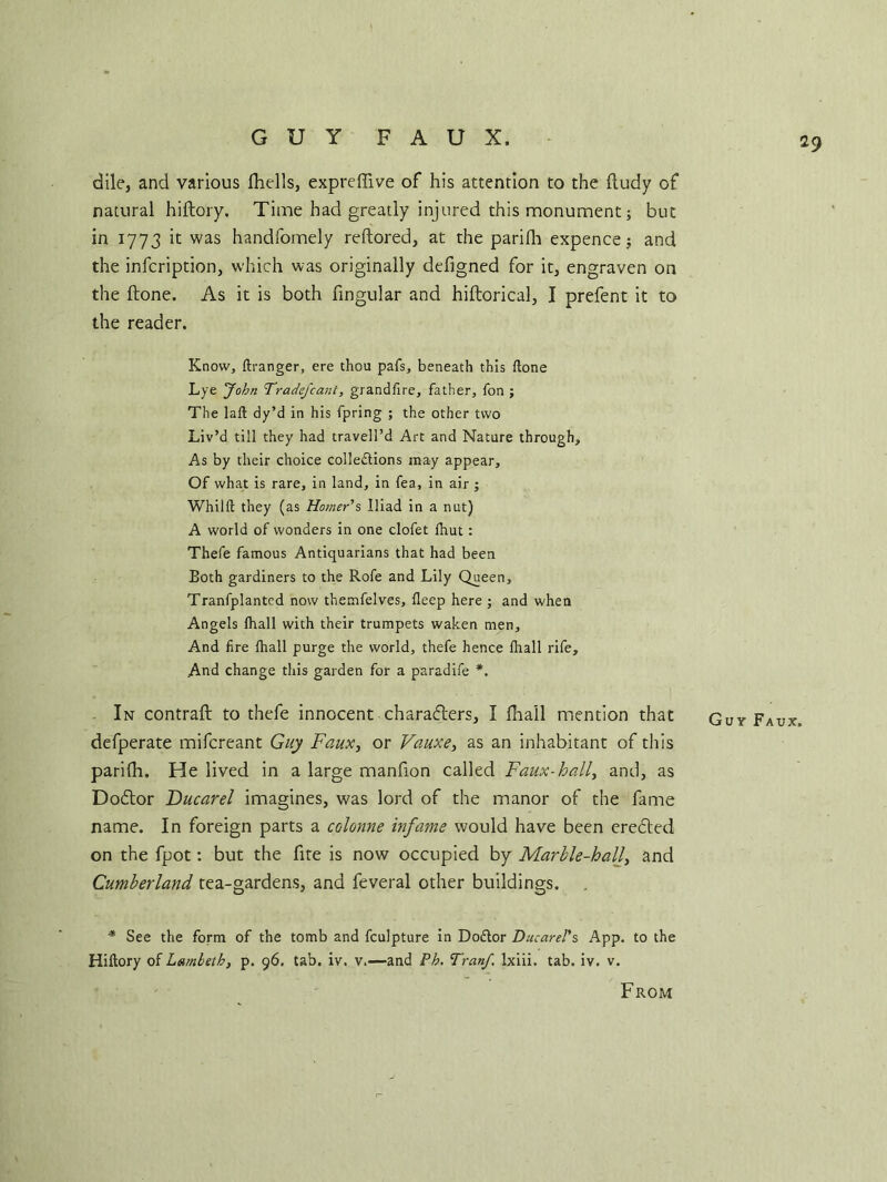 GUY FAUX. dile, and various fhells, expreffive of his attention to the lludy of natural hiftory. Time had greatly injured this monument; but in 1773 it was handfomely reftored, at the parilli expence; and the infcription, which was originally defigned for it, engraven on the ftone. As it is both fingular and hiftorical, I prefent it to the reader. Know, ftranger, ere thou pafs, beneath this ftone Lye 'John Tradefcant, grandftre, father, fon ; The laft dy’d in his fpring ; the other two Liv’d till they had travell’d Art and Nature through. As by their choice collections may appear. Of what is rare, in land, in fea, in air ; Whilft they (as Homer's Iliad in a nut) A world of wonders in one clofet ftiut: Thefe famous Antiquarians that had been Both gardiners to the Rofe and Lily Queen, Tranfplanted now themfelves, fleep here ; and when Angels fhall with their trumpets waken men. And fire fhall purge the world, thefe hence fhall rife. And change this garden for a paradife *. In contrail: to thefe innocent characters, I Ilia'll mention that defperate mifcreant Guy Faux, or Vauxe, as an inhabitant of this parilli. He lived in a large manfion called Faux-hall, and, as Dodlor Ducarel imagines, was lord of the manor of the fame name. In foreign parts a colonne infame would have been eredled on the fpot: but the fite is now occupied by Marble-hall, and Cumberland tea-gardens, and feveral other buildings. * See the form of the tomb and fculpture in DoCtor Ducarel's App. to the Hiftory of Lambeth, p. 96. tab. iv. v.—and Ph. TranJ\ lxiii. tab. iv. v. From