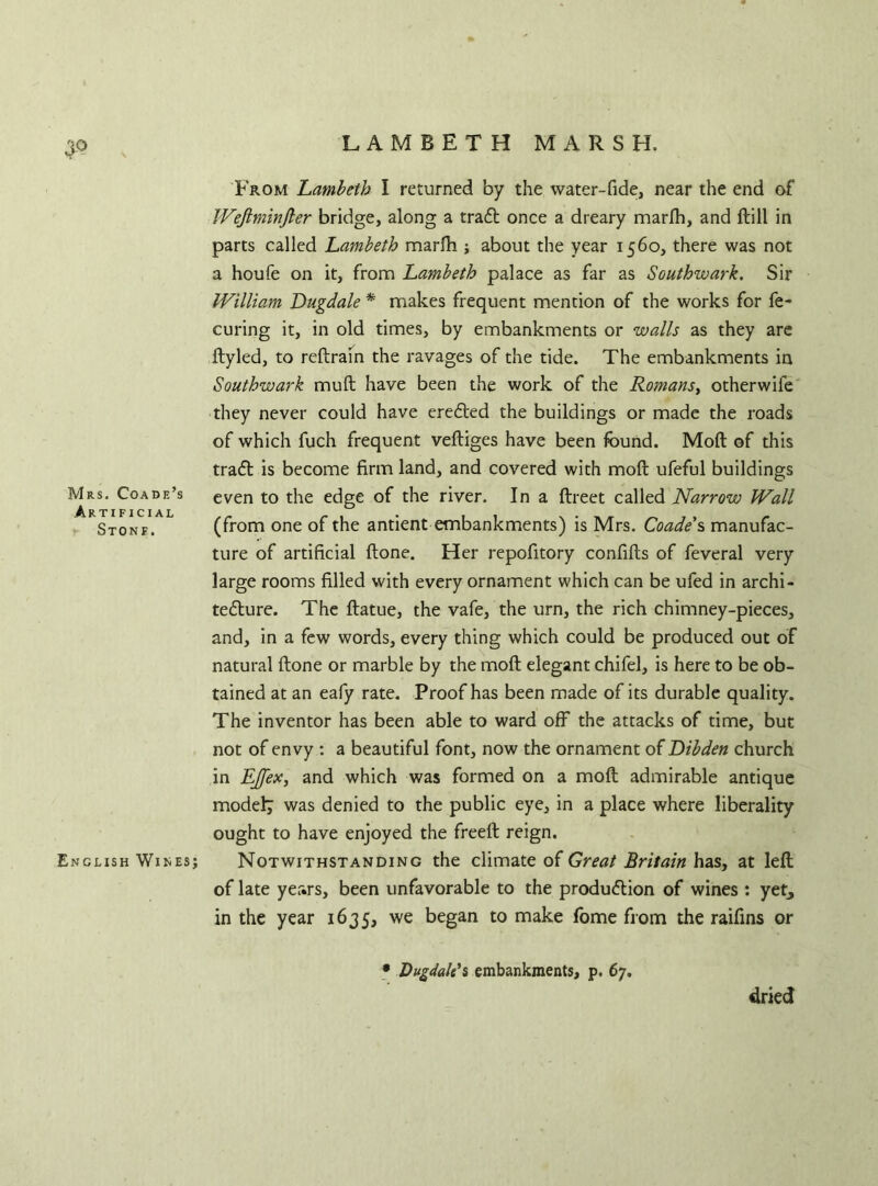 3° Mrs. Coade’s Artificial Stonf. English Wines; From Lambeth I returned by the water-fide, near the end of Weftminjler bridge, along a traCt once a dreary marfh, and ftill in parts called Lambeth marfh ; about the year 1560, there was not a houfe on it, from Lambeth palace as far as Southwark. Sir William Dugdale * makes frequent mention of the works for fe- curing it, in old times, by embankments or walls as they are ftyled, to reftrain the ravages of the tide. The embankments in Southwark muft have been the work of the Romans, otherwife they never could have ereCted the buildings or made the roads of which fuch frequent veftiges have been found. Moft of this traCt is become firm land, and covered with moft ufeful buildings even to the edge of the river. In a ftreet called Narrow Wall (from one of the antient embankments) is Mrs. Coade's manufac- ture of artificial ftone. Her repofitory confifts of feveral very large rooms filled with every ornament which can be ufed in archi- tecture. The ftatue, the vafe, the urn, the rich chimney-pieces, and, in a few words, every thing which could be produced out of natural ftone or marble by the moft elegant chifel, is here to be ob- tained at an eafy rate. Proof has been made of its durable quality. The inventor has been able to ward off the attacks of time, but not of envy : a beautiful font, now the ornament of Dibden church in EJfex, and which was formed on a moft admirable antique model; was denied to the public eye, in a place where liberality ought to have enjoyed the freed: reign. Notwithstanding the climate of Great Britain has, at left of late years, been unfavorable to the production of wines : yet, in the year 1635, we began to make fome from the raifins or • Dugdale'% embankments, p. 67. dried