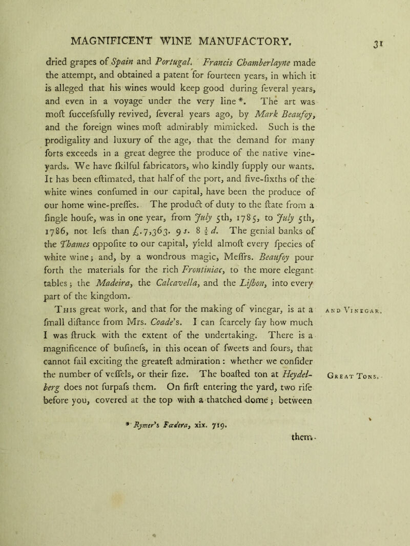 MAGNIFICENT WINE MANUFACTORY. 3* dried grapes of Spain and 'Portugal. Francis Chamherlayne made the attempt, and obtained a patent for fourteen years, in which it is alleged that his wines would keep good during feveral years, and even in a voyage under the very line *. The art was mod fuccefsfully revived, feveral years ago, by Mark Beaufoy, and the foreign wines mod: admirably mimicked. Such is the prodigality and luxury of the age, that the demand for many forts exceeds in a great degree the produce of the native vine- yards. We have fkilful fabricators, who kindly fupply our wants. It has been eftimated, that half of the port, and five-fixths of the white wines confumed in our capital, have been the produce of our home wine-prefles. The produft of duty to the ftate from a fingle houfe, was in one year, from July 5th, 1785, to July 5th, 1786, not lefs than £.7,363. 9 s. 8 \ d. The genial banks of the Fhames oppofite to our capital, yield almoft every fpecies of white wine; and, by a wondrous magic, Meffrs. Beaufoy pour forth the materials for the rich Frontiniac, to the more elegant tables; the Madeira, the Calcavellay and the Lifbon, into every part of the kingdom. This great work, and that for the making of vinegar, is at a and Vinegar. fmall diftance from Mrs. Coade’s. I can fcarcely fay how much I was ftruck with the extent of the undertaking. There is a magnificence of bufinefs, in this ocean of fweets and fours, that cannot fail exciting the greateft admiration: whether we confider the number of veffels, or their fize. The boafted ton at Hey del- Great Tons, berg does not furpafs them. On firft entering the yard, two rife before you, covered at the top with a thatched dome; between *'Rymer*s Fadera, xix. 719, them.