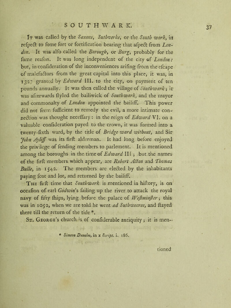 SOUTHWARK. It was called by the Saxons, Suthverke, or the ownfc, ill refped to fome fort or fortification bearing that afped from Lon- don. It was alfo called the Borough, or Burg, probably for the fame reafon. It was long independent of the city of London: but, in confideration of the inconveniences arifing from theefcape of malefadors from the great capital into this place, it was, in 1327 granted by Edward III. to the city, on payment of ten pounds annually. It was then called the village of Southwark; it was afterwards ftyled the bailiwick of Southwark, and the mayor and commonalty of London appointed the bailiff. This power did not feem fufficient to remedy the evil, a more intimate con- nedion was thought neceffary: in the reign of Edward VI. on a valuable confideration payed to the crown, it was formed into a twenty-fixth ward, by the title of Bridge ward without, and Sir John Ayliff was its firft alderman. It had long before enjoyed the privilege of fending members to parlement. It is mentioned among the boroughs in the time of Edward III but.the names of the firft members, which appear, are Robert Adi on and Thomas Bulle, in 1542. The members are eleded by the inhabitants paying fcot and lot, and returned by the bailiff. The fit ft time that Southwark is mentioned in hiftory, is on occafion of earl Godwin's failing up the river to attack the royal navy of fifty fhips, lying.before the palace of Wejtminjler; this was in 1052, when we are told he went ad Suthwecree, and flayed there till the return of the tide *. S.t. George’s church ;s of confiderable antiquity; it is men-- * Simeon Dunelm, in x Script. i. 186. tioned