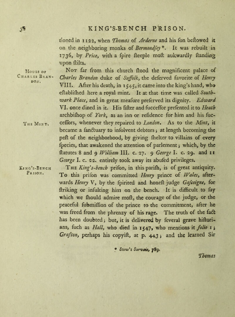 KING’S-BENCH PRISON. House of Charles Bran- don. The Mint. Kinc’s-Bench Prison. rioned in 1122, when ’Thomas of Ardeme and his fon bellowed it on the neighboring monks of Bermondfey*. It was rebuilt in 1736, by Pricey with a fpire Heeple moll aukwardly fcanding upon Hilts. Not far from this church Hood the magnificent palace of Charles Brandon duke of Suffolk, the deferved favorite of Henry VIII. After his death, in 1545, it came into the king’s hand, who efiablilhed here a royal mint. It at that time was called South- wark Place, and in great meafure preferved its dignity. Edward VI. once dined in it. His fiHer and fuccelfor prefented it to Heath archbilhop of York, as an inn or refidence for him and his fuc- ceffors, whenever they repaired to London. As to the Mint, it became a fandtuary to infolvent debtors; at length becoming the peH of the neighborhood, by giving fhelter to villains of every fpecies, that awakened the attention of parlement; which, by the fiatutes 8 and 9 William III. c. 27. 9 George I. c. 29. and 11 George I. c. 22. entirely took away its abufed privileges. The King's-bench prifon, in this parifh, is of great antiquity. To this prifon was committed Henry prince of Wales, after- wards Henry V, by the fpirited and honeH judge Gajcoigne, for Hriking or infulting him on the bench. It is difficult to fay which we ffiould admire moH, the courage of the judge, or the peaceful fubmiffion of the prince to the commitment, after he was freed from the phrenzy of his rage. The truth of the fadt has been doubted; but, it is delivered by feveral grave hifiori- ans, fuch as Hall, who died in 1547, who mentions it folio 1 j Grafton, perhaps his copyiH, at p. 443 and the learned Sir * Slew's Sur^ait, 789. Thomas